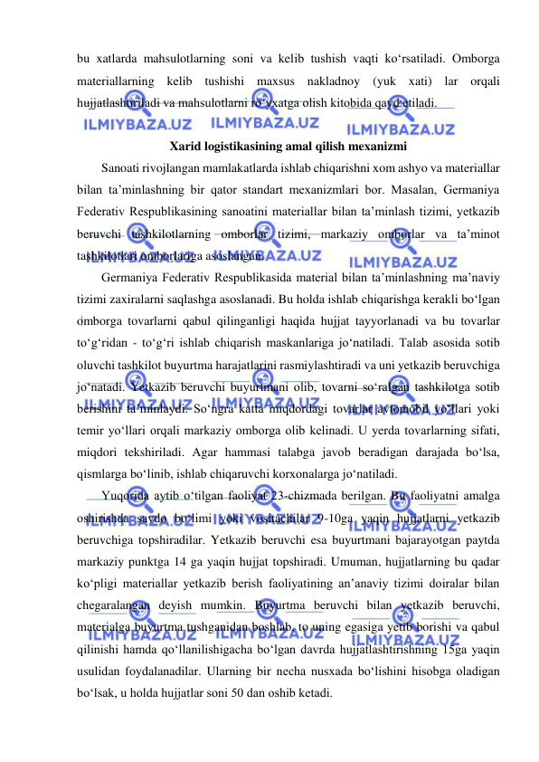  
 
bu xatlarda mahsulotlarning soni va kelib tushish vaqti ko‘rsatiladi. Omborga 
materiallarning kelib tushishi maxsus nakladnoy (yuk xati) lar orqali 
hujjatlashtiriladi va mahsulotlarni ro‘yxatga olish kitobida qayd etiladi. 
 
Xarid logistikasining amal qilish mexanizmi 
Sanoati rivojlangan mamlakatlarda ishlab chiqarishni xom ashyo va materiallar 
bilan ta’minlashning bir qator standart mexanizmlari bor. Masalan, Germaniya 
Federativ Respublikasining sanoatini materiallar bilan ta’minlash tizimi, yetkazib 
beruvchi tashkilotlarning omborlar tizimi, markaziy omborlar va ta’minot 
tashkilotlari omborlariga asoslangan. 
Germaniya Federativ Respublikasida material bilan ta’minlashning ma’naviy 
tizimi zaxiralarni saqlashga asoslanadi. Bu holda ishlab chiqarishga kerakli bo‘lgan 
omborga tovarlarni qabul qilinganligi haqida hujjat tayyorlanadi va bu tovarlar 
to‘g‘ridan - to‘g‘ri ishlab chiqarish maskanlariga jo‘natiladi. Talab asosida sotib 
oluvchi tashkilot buyurtma harajatlarini rasmiylashtiradi va uni yetkazib beruvchiga 
jo‘natadi. Yetkazib beruvchi buyurtmani olib, tovarni so‘ralgan tashkilotga sotib 
berishini ta’minlaydi. So‘ngra katta miqdordagi tovarlar avtomobil yo‘llari yoki 
temir yo‘llari orqali markaziy omborga olib kelinadi. U yerda tovarlarning sifati, 
miqdori tekshiriladi. Agar hammasi talabga javob beradigan darajada bo‘lsa, 
qismlarga bo‘linib, ishlab chiqaruvchi korxonalarga jo‘natiladi. 
Yuqorida aytib o‘tilgan faoliyat 23-chizmada berilgan. Bu faoliyatni amalga 
oshirishda savdo bo‘limi yoki vositachilar 9-10ga yaqin hujjatlarni yetkazib 
beruvchiga topshiradilar. Yetkazib beruvchi esa buyurtmani bajarayotgan paytda 
markaziy punktga 14 ga yaqin hujjat topshiradi. Umuman, hujjatlarning bu qadar 
ko‘pligi materiallar yetkazib berish faoliyatining an’anaviy tizimi doiralar bilan 
chegaralangan deyish mumkin. Buyurtma beruvchi bilan yetkazib beruvchi, 
materialga buyurtma tushganidan boshlab, to uning egasiga yetib borishi va qabul 
qilinishi hamda qo‘llanilishigacha bo‘lgan davrda hujjatlashtirishning 15ga yaqin 
usulidan foydalanadilar. Ularning bir necha nusxada bo‘lishini hisobga oladigan 
bo‘lsak, u holda hujjatlar soni 50 dan oshib ketadi. 
