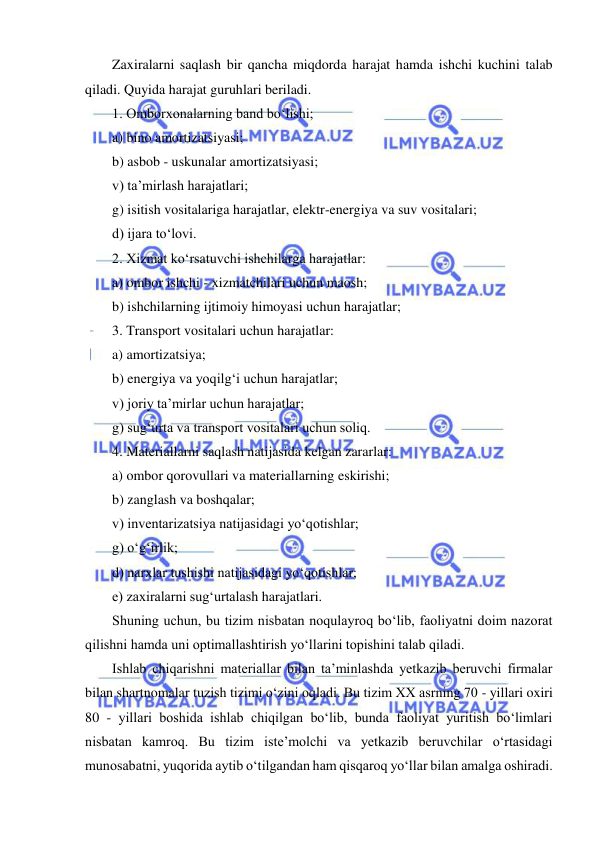  
 
Zaxiralarni saqlash bir qancha miqdorda harajat hamda ishchi kuchini talab 
qiladi. Quyida harajat guruhlari beriladi. 
1. Omborxonalarning band bo‘lishi; 
a) bino amortizatsiyasi; 
b) asbob - uskunalar amortizatsiyasi; 
v) ta’mirlash harajatlari; 
g) isitish vositalariga harajatlar, elektr-energiya va suv vositalari; 
d) ijara to‘lovi. 
2. Xizmat ko‘rsatuvchi ishchilarga harajatlar: 
a) ombor ishchi - xizmatchilari uchun maosh; 
b) ishchilarning ijtimoiy himoyasi uchun harajatlar; 
3. Transport vositalari uchun harajatlar: 
a) amortizatsiya; 
b) energiya va yoqilg‘i uchun harajatlar; 
v) joriy ta’mirlar uchun harajatlar; 
g) sug‘urta va transport vositalari uchun soliq. 
4. Materiallarni saqlash natijasida kelgan zararlar: 
a) ombor qorovullari va materiallarning eskirishi; 
b) zanglash va boshqalar; 
v) inventarizatsiya natijasidagi yo‘qotishlar; 
g) o‘g‘irlik; 
d) narxlar tushishi natijasidagi yo‘qotishlar; 
e) zaxiralarni sug‘urtalash harajatlari. 
Shuning uchun, bu tizim nisbatan noqulayroq bo‘lib, faoliyatni doim nazorat 
qilishni hamda uni optimallashtirish yo‘llarini topishini talab qiladi. 
Ishlab chiqarishni materiallar bilan ta’minlashda yetkazib beruvchi firmalar 
bilan shartnomalar tuzish tizimi o‘zini oqladi. Bu tizim XX asrning 70 - yillari oxiri 
80 - yillari boshida ishlab chiqilgan bo‘lib, bunda faoliyat yuritish bo‘limlari 
nisbatan kamroq. Bu tizim iste’molchi va yetkazib beruvchilar o‘rtasidagi 
munosabatni, yuqorida aytib o‘tilgandan ham qisqaroq yo‘llar bilan amalga oshiradi. 
