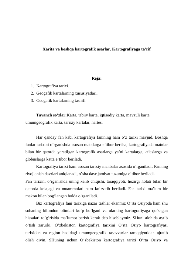 Xarita va boshqa kartografik asarlar. Kartografiyaga ta’rif
Reja:
1. Kartografiya tarixi.
2. Geogafik kartalarning xususiyatlari. 
3. Geogafik kartalarning tasnifi.
Tayanch so’zlar:Karta, tabiiy karta, iqtisodiy karta, mavzuli karta, 
umumgeografik karta, tarixiy kartalar, hartes.
Har qanday fan kabi kartografiya fanining ham o’z tarixi mavjud. Boshqa
fanlar tarixini o’rganishda asosan matnlarga e’tibor berilsa, kartografiyada matnlar
bilan bir qatorda yaratilgan kartografik asarlarga ya’ni kartalarga, atlaslarga va
globuslarga katta e’tibor beriladi.
Kartografiya tarixi ham asosan tarixiy manbalar asosida o’rganiladi. Fanning
rivojlanish davrlari aniqlanadi, o’sha davr jamiyat tuzumiga e’tibor beriladi.
Fan tarixini o’rganishda uning kelib chiqishi, taraqqiyoti, hozirgi holati bilan bir
qatorda kelajagi va muammolari ham ko’rsatib beriladi. Fan tarixi ma’lum bir
makon bilan bog’langan holda o’rganiladi. 
Biz kartografiya fani tarixiga nazar tashlar ekanmiz O’rta Osiyoda ham shu
sohaning bilimdon olimlari ko’p bo’lgani va ularning kartografiyaga qo’shgan
hissalari to’g’risida ma’lumot berish kerak deb hisoblaymiz. SHuni alohida aytib
o’tish  zarurki,  O’zbekiston  kartografiya  tarixini  O’rta  Osiyo  kartografiyasi
tarixidan va  region haqidagi  umumgeografik tasavvurlar  taraqqiyotidan ajratib
olish  qiyin.  SHuning  uchun  O’zbekiston  kartografiya  tarixi  O’rta  Osiyo  va
