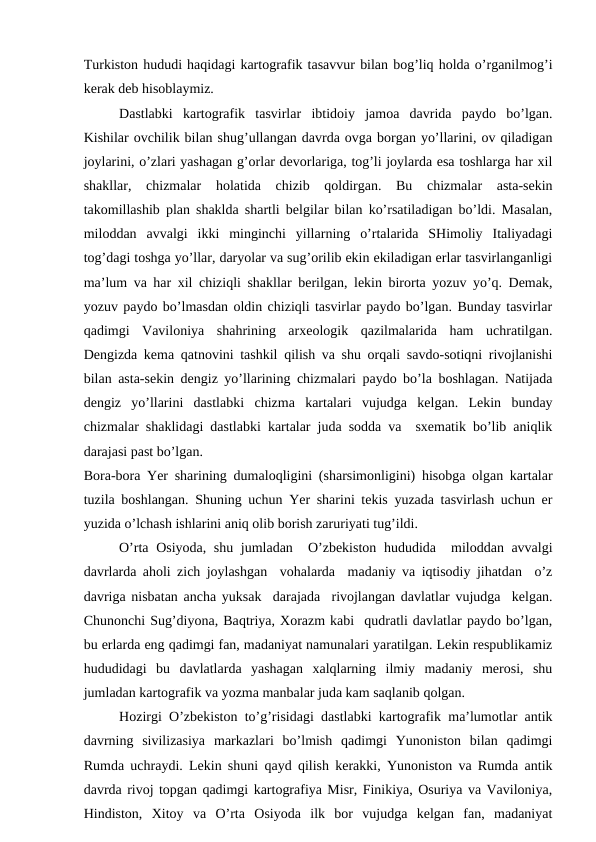 Turkiston hududi haqidagi kartografik tasavvur bilan bog’liq holda o’rganilmog’i
kerak deb hisoblaymiz.
Dastlabki  kartografik  tasvirlar  ibtidoiy  jamoa  davrida  paydo  bo’lgan.
Kishilar ovchilik bilan shug’ullangan davrda ovga borgan yo’llarini, ov qiladigan
joylarini, o’zlari yashagan g’orlar devorlariga, tog’li joylarda esa toshlarga har xil
shakllar,  chizmalar  holatida  chizib  qoldirgan.  Bu  chizmalar  asta-sekin
takomillashib plan shaklda shartli belgilar bilan ko’rsatiladigan bo’ldi. Masalan,
miloddan  avvalgi ikki  minginchi  yillarning  o’rtalarida  SHimoliy  Italiyadagi
tog’dagi toshga yo’llar, daryolar va sug’orilib ekin ekiladigan erlar tasvirlanganligi
ma’lum va har xil chiziqli shakllar berilgan, lekin birorta yozuv yo’q. Demak,
yozuv paydo bo’lmasdan oldin chiziqli tasvirlar paydo bo’lgan. Bunday tasvirlar
qadimgi  Vaviloniya  shahrining  arxeologik  qazilmalarida  ham  uchratilgan.
Dengizda kema qatnovini tashkil qilish va shu orqali savdo-sotiqni rivojlanishi
bilan asta-sekin dengiz yo’llarining chizmalari paydo bo’la boshlagan. Natijada
dengiz  yo’llarini  dastlabki  chizma  kartalari  vujudga  kelgan.  Lekin  bunday
chizmalar shaklidagi dastlabki kartalar juda sodda va  sxematik bo’lib aniqlik
darajasi past bo’lgan.
Bora-bora Yer sharining dumaloqligini (sharsimonligini) hisobga olgan kartalar
tuzila boshlangan. Shuning uchun Yer sharini tekis yuzada tasvirlash uchun er
yuzida o’lchash ishlarini aniq olib borish zaruriyati tug’ildi.  
O’rta Osiyoda, shu jumladan  O’zbekiston hududida  miloddan avvalgi
davrlarda aholi zich joylashgan  vohalarda  madaniy va iqtisodiy jihatdan  o’z
davriga nisbatan ancha yuksak  darajada  rivojlangan davlatlar vujudga  kelgan.
Chunonchi Sug’diyona, Baqtriya, Xorazm kabi  qudratli davlatlar paydo bo’lgan,
bu erlarda eng qadimgi fan, madaniyat namunalari yaratilgan. Lekin respublikamiz
hududidagi  bu  davlatlarda  yashagan  xalqlarning  ilmiy  madaniy  merosi,  shu
jumladan kartografik va yozma manbalar juda kam saqlanib qolgan.
Hozirgi O’zbekiston to’g’risidagi dastlabki kartografik ma’lumotlar antik
davrning  sivilizasiya  markazlari  bo’lmish  qadimgi  Yunoniston  bilan  qadimgi
Rumda uchraydi. Lekin shuni qayd qilish kerakki, Yunoniston va Rumda antik
davrda rivoj topgan qadimgi kartografiya Misr, Finikiya, Osuriya va Vaviloniya,
Hindiston,  Xitoy  va  O’rta  Osiyoda  ilk  bor  vujudga  kelgan  fan,  madaniyat
