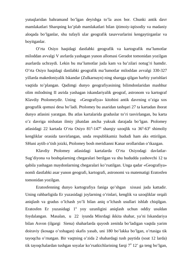 yutuqlaridan  bahramand  bo’lgan  deyishga  to’la  asos  bor.  Chunki  antik  davr
mamlakatlari Sharqning ko’plab mamlakatlari bilan ijtimoiy-iqtisodiy va madaniy
aloqada bo’lganlar, shu tufayli ular geografik tasavvurlarini kengaytirganlar va
boyitganlar.
O’rta  Osiyo  haqidagi  dastlabki  geografik  va  kartografik  ma’lumotlar
miloddan avvalgi V asrlarda yashagan yunon allomasi Geradot tomonidan yozilgan
asarlarda uchraydi. Lekin bu ma’lumotlar juda kam va ba’zilari notug’ri hamdir.
O’rta Osiyo haqidagi dastlabki geografik ma’lumotlar miloddan avvalgi 330-327
yillarda makedoniyalik Iskandar (Zulkarnayn) ning sharqga qilgan harbiy yurishlari
vaqtida  to’plangan.  Qadimgi  dunyo  geografiyasining  bilimdonlaridan  mashhur
olim milodning II asrida yashagan iskandariyalik geograf, astronom va kartograf
Klavdiy Ptolomeydir. Uning  «Geografiya» kitobini antik davrning o’ziga xos
geografik qomusi desa bo’ladi. Ptolomey bu asaridan tashqari 27 ta kartadan iborat
dunyo atlasini yaratgan. Bu atlas kartalarida graduslar to’ri tasvirlangan, bu karta
o’z davriga nisbatan  ilmiy jihatdan ancha yuksak darajada bo’lgan. Ptolomey
atlasidagi 22 kartada O’rta Osiyo 810-1470 sharqiy uzoqlik va 360-630 shimoliy
kengliklar orasida tasvirlangan, unda respublikamiz hududi ham aks ettirilgan.
SHuni aytib o’tish joizki, Ptolomey bosh meridianni Kanar orollaridan o’tkazgan. 
Klavdiy  Ptolomey  atlasidagi  kartalarda  O’rta  Osiyodagi  davlatlar-
Sug’diyona va boshqalarning chegaralari berilgan va shu hududda yashovchi 12 ta
qabila yashagan maydonlarning chegaralari ko’rsatilgan. Unga qadar «Geografiya»
nomli dastlabki asar yunon geografi, kartografi, astronomi va matematigi Eratosfen
tomonidan yozilgan.
Eratosfenning dunyo kartografiya faniga qo’shgan  xissasi juda kattadir.
Uning rahbarligida Er yuzasidagi joylarning o’rinlari, kenglik va uzoqliklar orqali
aniqlash va gradus o’lchash yo’li bilan aniq o’lchash usullari ishlab chiqilgan.
Eratosfen  Er  yuzasidagi  10 yoy  uzunligini  aniqlash  uchun  oddiy  usuldan
foydalangan.  Masalan,  u  22  iyunda Misrdagi ikkita shahar, ya’ni Iskandariya
bilan Asvon (ilgargi  Siena) shaharlarda quyosh zenitda bo’ladigan vaqtda yarim
doiraviy (kosaga o’xshagan) skafis yasab, uni 180 bo’lakka bo’lgan, o’rtasiga tik
tayoqcha o’rnatgan. Bir vaqtning o’zida 2 shahardagi tush paytida (soat 12 larda)
tik tayoqchalardan tushgan soyalar ko’rsatkichlarining farqi 70 12’ ga teng bo’lgan,
