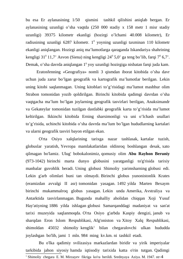 bu  esa  Er  aylanasining  1/50   qismini   tashkil  qilishini  aniqlab  bergan.  Er
aylanasining uzunligi o’sha vaqtda (250 000 stadiy x 158 metr 1 misr stadiy
uzunligi)  39375  kilometr  ekanligi  (hozirgi  o’lchami  40.008  kilometr),  Er
radiusining uzunligi 6287 kilometr. 10 yoyning uzunligi taxminan 110 kilometr
ekanligi aniqlangan. Hozirgi aniq ma’lumotlarga qaraganda Iskandariya shahrining
kengligi 310 11,7’ Asvon (Siena) ning kengligi 240 5,0’ ga teng bo’lib, farqi 70 6,7’.
Demak, o’sha davrda aniqlangan 10 yoy uzunligi hozirgiga nisbatan farqi juda kam.
Eratosfenning «Geografiya» nomli 3 qismdan iborat kitobida o’sha davr
uchun juda zarur bo’lgan geografik va kartografik ma’lumotlar berilgan. Lekin
uning kitobi saqlanmagan. Uning kitoblari to’g’risidagi ma’lumot mashhur olim
Strabon tomonidan yozib qoldirilgan. Birinchi kitobida qadimgi davrdan o’sha
vaqtgacha ma’lum bo’lgan joylarning geografik tasvirlari berilgan, Anaksimandr
va Gekateylar tomonidan tuzilgan dastlabki geografik karta to’g’risida ma’lumot
keltirilgan.  Ikkinchi  kitobida  Erning  sharsimonligi  va  uni  o’lchash  usullari
to’g’risida, uchinchi kitobida o’sha davrda ma’lum bo’lgan hududlarning kartalari
va ularni geografik tasviri bayon etilgan ekan.
O'rta  Osiyo  xalqlarining  tarixga  nazar  tashlasak, kartalar  tuzish,
globuslar  yaratish, Yevropa  mamlakatlaridan  oldinroq  boshlangan  desak, xato
qilmagan  bo'lamiz.  Ulug'  bobokalonimiz, qomusiy  olim  Abu  Rayhon  Beruniy
(973-1042) birinchi  marta  dunyo  globusini  yaratganligi  to'g'risida  tarixiy
manbalar  guvohlik  beradi. Uning  globusi  Shimoliy  yarimsharning globusi  edi.
Lekin  g'arb  olimlari  buni  tan  olmaydi. Birinchi  globus  yunonistonlik  Krates
(eramizdan  avvalgi  II  asr) tomonidan  yasagan. 1492 yilda  Marten  Bexaym
birinchi  mukammalroq  globus  yasagan. Lekin  unda Amerika, Avstraliya  va
Antarktida  tasvirlanmagan. Bugunda  mahalliy  aholidan  chiqqan  Xoji  Yusuf
Hay'atiyning 1886  yilda  ishlagan globusi  Samarqanddagi  madaniyat  va  san'at
tarixi  muzeyida  saqlanmoqda. O'rta  Osiyo  g'arbda  Kaspiy  dengizi, janub  va
sharqdan  Eron  Islom  Respublikasi, Afg'oniston  va Xitoy  Xalq  Respublikasi,
shimoldan  45032  shimoliy kenglik1  bilan  chegaralovchi  ulkan  hududda
joylashgan  bo'lib, jami  1  mln. 984  ming  kv.km. ni  tashkil  etadi.
Bu  o'lka  qadimiy  svilizasiya  markazlardan  biridir  va  yirik  imperiyalar
tarkibida  jahon  siyosiy hamda  iqtisodiy  tarixida  katta  o'rin  tutgan. Qadimgi
1 Shimoliy  chegara  E. M. Mirzayev  fikriga  ko'ra  berildi. Srednyaya  Aziya. M. 1947. str-4
