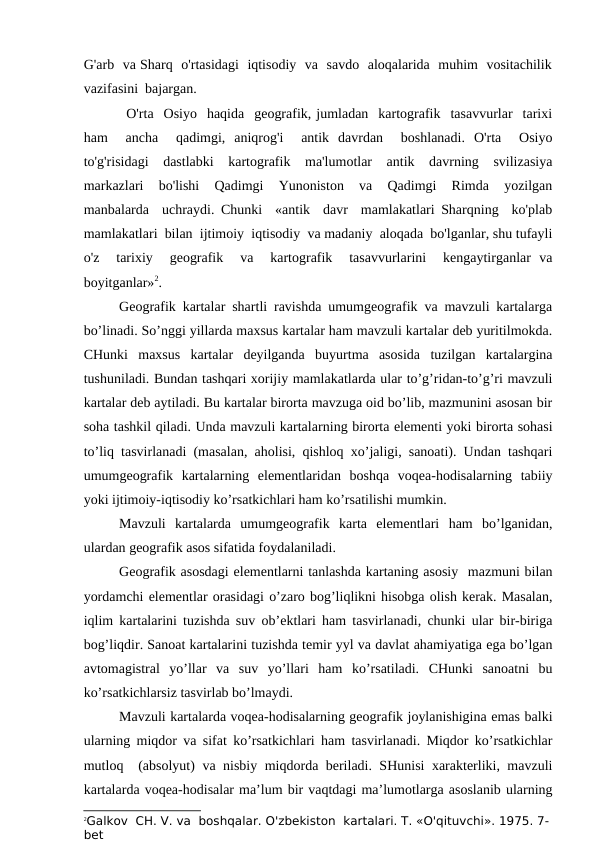 G'arb  va Sharq  o'rtasidagi  iqtisodiy  va  savdo  aloqalarida  muhim  vositachilik
vazifasini  bajargan.
O'rta  Osiyo  haqida  geografik, jumladan  kartografik  tasavvurlar  tarixi
ham   ancha   qadimgi,  aniqrog'i   antik  davrdan   boshlanadi.  O'rta   Osiyo
to'g'risidagi  dastlabki  kartografik  ma'lumotlar  antik  davrning  svilizasiya
markazlari   bo'lishi   Qadimgi  Yunoniston  va  Qadimgi   Rimda  yozilgan
manbalarda  uchraydi. Chunki  «antik  davr  mamlakatlari Sharqning  ko'plab
mamlakatlari  bilan  ijtimoiy  iqtisodiy  va madaniy  aloqada  bo'lganlar, shu tufayli
o'z   tarixiy   geografik   va   kartografik   tasavvurlarini   kengaytirganlar  va
boyitganlar»2.
Geografik kartalar shartli ravishda umumgeografik va mavzuli kartalarga
bo’linadi. So’nggi yillarda maxsus kartalar ham mavzuli kartalar deb yuritilmokda.
CHunki  maxsus  kartalar  deyilganda  buyurtma  asosida  tuzilgan  kartalargina
tushuniladi. Bundan tashqari xorijiy mamlakatlarda ular to’g’ridan-to’g’ri mavzuli
kartalar deb aytiladi. Bu kartalar birorta mavzuga oid bo’lib, mazmunini asosan bir
soha tashkil qiladi. Unda mavzuli kartalarning birorta elementi yoki birorta sohasi
to’liq tasvirlanadi (masalan, aholisi, qishloq xo’jaligi, sanoati). Undan tashqari
umumgeografik  kartalarning  elementlaridan  boshqa  voqea-hodisalarning  tabiiy
yoki ijtimoiy-iqtisodiy ko’rsatkichlari ham ko’rsatilishi mumkin.
Mavzuli  kartalarda  umumgeografik  karta  elementlari  ham  bo’lganidan,
ulardan geografik asos sifatida foydalaniladi. 
Geografik asosdagi elementlarni tanlashda kartaning asosiy  mazmuni bilan
yordamchi elementlar orasidagi o’zaro bog’liqlikni hisobga olish kerak. Masalan,
iqlim kartalarini tuzishda suv ob’ektlari ham tasvirlanadi, chunki ular bir-biriga
bog’liqdir. Sanoat kartalarini tuzishda temir yyl va davlat ahamiyatiga ega bo’lgan
avtomagistral  yo’llar  va  suv  yo’llari  ham  ko’rsatiladi.  CHunki  sanoatni  bu
ko’rsatkichlarsiz tasvirlab bo’lmaydi.
Mavzuli kartalarda voqea-hodisalarning geografik joylanishigina emas balki
ularning miqdor va sifat ko’rsatkichlari ham tasvirlanadi. Miqdor ko’rsatkichlar
mutloq  (absolyut) va nisbiy miqdorda beriladi. SHunisi xarakterliki, mavzuli
kartalarda voqea-hodisalar ma’lum bir vaqtdagi ma’lumotlarga asoslanib ularning
2Galkov  CH. V. va  boshqalar. O'zbekiston  kartalari. T. «O'qituvchi». 1975. 7-
bet
