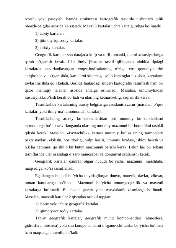 o’sishi  yoki  pasayishi  hamda  strukturasi  kartografik  tasvirda  tushunarli  qilib
obrazli-belgilar asosida ko’rsatadi. Mavzuli kartalar uchta katta guruhga bo’linadi:
1) tabiiy kartalar;
2) ijtimoiy-iqtisodiy kartalar;
3) tarixiy kartalar.
Geografik kartalar shu darajada ko’p va turli-tumanki, ularni xususiyatlariga
qarab  o’rganish  kerak.  Ular  ilmiy  jihatdan  tasnif  qilinganda  alohida  tipdagi
kartalarda  tasvirlanilayotgan  voqea-hodisalarning  o’ziga  xos  qonuniyatlarini
aniqlashda va o’rganishda, kartalarni sistemaga solib kataloglar tuzishda, kartalarni
joylashtirishda qo’l keladi. Boshqa fanlardagi singari kartografik tasniflash ham bir
qator  mantiqiy  talablar  asosida  amalga  oshiriladi.  Masalan,  umumiylikdan
xususiylikka o’tish kerak bo’ladi va ularning ketma-ketligi saqlanishi kerak.
Tasniflashda kartalarning asosiy belgilariga asoslanish zarur (masalan, o’quv
kartalari yoki ilmiy-ma’lumotnomali kartalar).
Tasniflashning  asosiy  ko’rsatkichlaridan  biri  umumiy  ko’rsatkichlarni
tarmoqlarga bo’lib tasvirlanganda ularning umumiy mazmuni bir butunlikni tashkil
qilishi kerak. Masalan, «Paxtachilik» kartasi umumiy bo’lsa uning tarmoqlari:
paxta navlari, ekilishi, hosildorligi, yalpi hosili, umumiy foydasi, ishlov berish va
h.k.lar hammasi qo’shilib bir butun mazmunni berishi kerak. Lekin har bir sohani
tasniflashda ular orasidagi o’zaro munosabat va qonuniyat saqlanishi kerak. 
Geografik  kartalar  qamrab  olgan  hududi  bo’yicha, mazmuni,  masshtabi,
maqsadiga, ko’ra tasniflanadi. 
Egallangan hududi bo’yicha quyidagilarga: dunyo, materik, davlat, viloyat,
tuman  kartalariga  bo’linadi.  Mazmuni  bo’yicha  umumgeografik  va  mavzuli
kartalarga  bo’linadi.  Bu  ikkala  guruh  yana  maydalanib  qismlarga  bo’linadi.
Masalan, mavzuli kartalar 2 qismdan tashkil topgan:
1) tabiiy yoki tabiiy geografik kartalar;
2) ijtimoiy-iqtisodiy kartalar.
Tabiiy  geografik  kartalar,  geografik  muhit  komponentlari  (atmosfera,
gidrosfera, biosfera) yoki shu komponentlarni o’rganuvchi fanlar bo’yicha bo’linsa
ham maqsadga muvofiq bo’ladi.
