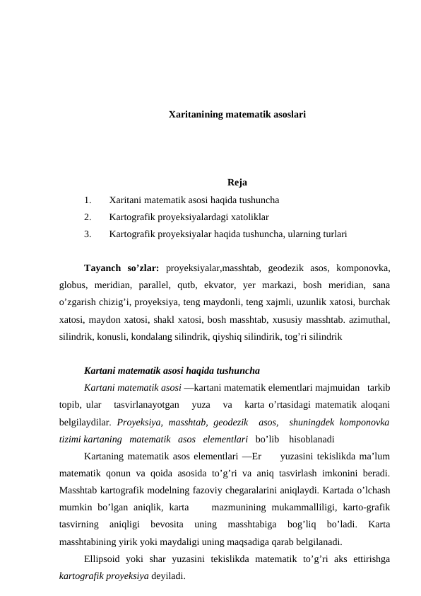 Xaritanining matematik asoslari
Reja
1.
Xaritani matematik asosi haqida tushuncha
2.
Kartografik proyeksiyalardagi xatoliklar
3.
Kartografik proyeksiyalar haqida tushuncha, ularning turlari
Tayanch  so’zlar:  proyeksiyalar,masshtab,  geodezik  asos,  komponovka,
globus,  meridian,  parallel,  qutb,  ekvator,  yer  markazi,  bosh  meridian,  sana
o’zgarish chizig’i, proyeksiya, teng maydonli, teng xajmli, uzunlik xatosi, burchak
xatosi, maydon xatosi, shakl xatosi, bosh masshtab, xususiy masshtab. azimuthal,
silindrik, konusli, kondalang silindrik, qiyshiq silindirik, tog’ri silindrik
Kartani matematik asosi haqida tushuncha
Kartani matematik asosi —kartani matematik elementlari majmuidan   tarkib
topib, ular   tasvirlanayotgan   yuza   va   karta o’rtasidagi matematik aloqani
belgilaydilar.  Proyeksiya, masshtab, geodezik  asos,  shuningdek komponovka
tizimi kartaning   matematik   asos   elementlari   bo’lib    hisoblanadi 
Kartaning matematik asos elementlari —Er     yuzasini tekislikda ma’lum
matematik qonun va qoida asosida to’g’ri va aniq tasvirlash imkonini beradi.
Masshtab kartografik modelning fazoviy chegaralarini aniqlaydi. Kartada o’lchash
mumkin  bo’lgan  aniqlik,  karta     mazmunining  mukammalliligi,  karto-grafik
tasvirning  aniqligi  bevosita  uning  masshtabiga  bog’liq  bo’ladi.  Karta
masshtabining yirik yoki maydaligi uning maqsadiga qarab belgilanadi.
Ellipsoid  yoki  shar  yuzasini  tekislikda  matematik  to’g’ri  aks  ettirishga
kartografik proyeksiya deyiladi.
