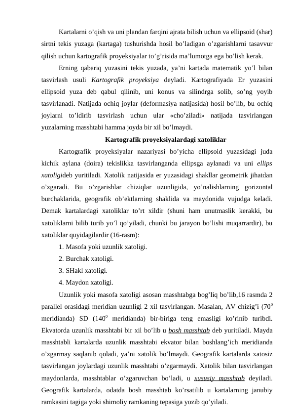 Kartalarni o’qish va uni plandan farqini ajrata bilish uchun va ellipsoid (shar)
sirtni tekis yuzaga (kartaga) tushurishda hosil bo’ladigan o’zgarishlarni tasavvur
qilish uchun kartografik proyeksiyalar to’g’risida ma’lumotga ega bo’lish kerak.
Erning qabariq yuzasini tekis yuzada, ya’ni kartada matematik yo’l bilan
tasvirlash  usuli  Kartografik  proyeksiya deyladi.  Kartografiyada  Er  yuzasini
ellipsoid  yuza  deb  qabul  qilinib,  uni  konus  va  silindrga  solib,  so’ng  yoyib
tasvirlanadi. Natijada ochiq joylar (deformasiya natijasida) hosil bo’lib, bu ochiq
joylarni  to’ldirib  tasvirlash  uchun  ular  «cho’ziladi»  natijada  tasvirlangan
yuzalarning masshtabi hamma joyda bir xil bo’lmaydi.
Kartografik proyeksiyalardagi xatoliklar
Kartografik  proyeksiyalar  nazariyasi  bo’yicha  ellipsoid  yuzasidagi  juda
kichik aylana  (doira)  tekislikka tasvirlanganda ellipsga  aylanadi  va  uni  ellips
xatoligideb yuritiladi. Xatolik natijasida er yuzasidagi shakllar geometrik jihatdan
o’zgaradi.  Bu  o’zgarishlar  chiziqlar  uzunligida,  yo’nalishlarning  gorizontal
burchaklarida,  geografik ob’ektlarning  shaklida  va maydonida  vujudga  keladi.
Demak  kartalardagi  xatoliklar  to’rt  xildir  (shuni  ham  unutmaslik  kerakki,  bu
xatoliklarni bilib turib yo’l qo’yiladi, chunki bu jarayon bo’lishi muqarrardir), bu
xatoliklar quyidagilardir (16-rasm):
1. Masofa yoki uzunlik xatoligi.
2. Burchak xatoligi.
3. SHakl xatoligi.
4. Maydon xatoligi.
Uzunlik yoki masofa xatoligi asosan masshtabga bog’liq bo’lib,16 rasmda 2
parallel orasidagi meridian uzunligi 2 xil tasvirlangan. Masalan, AV chizig’i (700
meridianda)  SD  (1400 meridianda)  bir-biriga  teng  emasligi  ko’rinib  turibdi.
Ekvatorda uzunlik masshtabi bir xil bo’lib u bosh masshtab deb yuritiladi. Mayda
masshtabli kartalarda uzunlik masshtabi ekvator bilan boshlang’ich meridianda
o’zgarmay saqlanib qoladi, ya’ni xatolik bo’lmaydi. Geografik kartalarda xatosiz
tasvirlangan joylardagi uzunlik masshtabi o’zgarmaydi. Xatolik bilan tasvirlangan
maydonlarda,  masshtablar  o’zgaruvchan  bo’ladi,  u  xususiy  masshtab deyiladi.
Geografik  kartalarda, odatda  bosh  masshtab  ko’rsatilib  u kartalarning janubiy
ramkasini tagiga yoki shimoliy ramkaning tepasiga yozib qo’yiladi.
