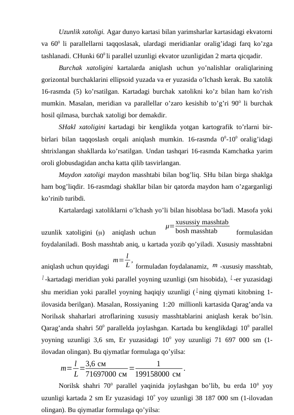 Uzunlik xatoligi. Agar dunyo kartasi bilan yarimsharlar kartasidagi ekvatorni
va 600 li parallellarni taqqoslasak, ulardagi meridianlar oralig’idagi farq ko’zga
tashlanadi. CHunki 600 li parallel uzunligi ekvator uzunligidan 2 marta qicqadir. 
Burchak  xatoligini kartalarda  aniqlash  uchun  yo’nalishlar  oraliqlarining
gorizontal burchaklarini ellipsoid yuzada va er yuzasida o’lchash kerak. Bu xatolik
16-rasmda (5) ko’rsatilgan. Kartadagi burchak xatolikni ko’z bilan ham ko’rish
mumkin. Masalan, meridian va parallellar o’zaro kesishib to’g’ri 900 li burchak
hosil qilmasa, burchak xatoligi bor demakdir.
SHakl xatoligini kartadagi bir kenglikda yotgan kartografik to’rlarni bir-
birlari  bilan taqqoslash  orqali  aniqlash mumkin. 16-rasmda  00-100  oralig’idagi
shtrixlangan shakllarda ko’rsatilgan. Undan tashqari 16-rasmda Kamchatka yarim
oroli globusdagidan ancha katta qilib tasvirlangan.
Maydon xatoligi maydon masshtabi bilan bog’liq. SHu bilan birga shaklga
ham bog’liqdir. 16-rasmdagi shakllar bilan bir qatorda maydon ham o’zgarganligi
ko’rinib turibdi.
Kartalardagi xatoliklarni o’lchash yo’li bilan hisoblasa bo’ladi. Masofa yoki
uzunlik xatoligini  ()  aniqlash  uchun  
μ=xusussiy masshtab
bosh masshtab
 formulasidan
foydalaniladi. Bosh masshtab aniq, u kartada yozib qo’yiladi. Xususiy masshtabni
aniqlash uchun quyidagi 
m= l
L ,
formuladan foydalanamiz, m -xususiy masshtab,
l -kartadagi meridian yoki parallel yoyning uzunligi (sm hisobida), L -er yuzasidagi
shu meridian yoki parallel yoyning haqiqiy uzunligi ( L ning qiymati kitobning 1-
ilovasida berilgan). Masalan, Rossiyaning  1:20  millionli kartasida Qarag’anda va
Norilьsk shaharlari atroflarining xususiy masshtablarini aniqlash kerak bo’lsin.
Qarag’anda shahri 500 parallelda joylashgan. Kartada bu kenglikdagi 100 parallel
yoyning uzunligi 3,6 sm, Er yuzasidagi 100 yoy uzunligi 71 697 000 sm (1-
ilovadan olingan). Bu qiymatlar formulaga qo’yilsa:
m= l
L=3,6 см
71697000 см =
1
199158000 см .
Norilsk shahri 700 parallel yaqinida joylashgan bo’lib, bu erda 100 yoy
uzunligi kartada 2 sm Er yuzasidagi 10 yoy uzunligi 38 187 000 sm (1-ilovadan
olingan). Bu qiymatlar formulaga qo’yilsa: 
