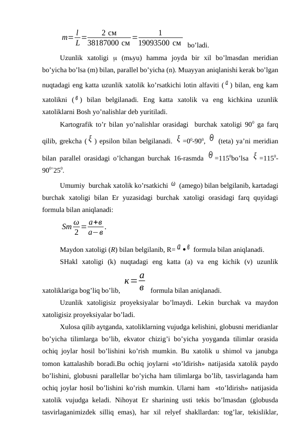 m= l
L=
2 см
38187000 см =
1
19093500 см  bo’ladi.
Uzunlik  xatoligi   (mьyu)  hamma  joyda  bir  xil  bo’lmasdan  meridian
bo’yicha bo’lsa (m) bilan, parallel bo’yicha (n). Muayyan aniqlanishi kerak bo’lgan
nuqtadagi eng katta uzunlik xatolik ko’rsatkichi lotin alfaviti ( а ) bilan, eng kam
xatolikni  ( в )  bilan  belgilanadi.  Eng  katta  xatolik  va  eng  kichkina  uzunlik
xatoliklarni Bosh yo’nalishlar deb yuritiladi.
Kartografik to’r bilan yo’nalishlar orasidagi  burchak xatoligi 900 ga farq
qilib, grekcha ( ξ ) epsilon bilan belgilanadi. ξ =00-900, Θ  (teta) ya’ni meridian
bilan parallel orasidagi o’lchangan burchak 16-rasmda  Θ =1150bo’lsa  ξ =1150-
900=250.
Umumiy  burchak xatolik ko’rsatkichi ω  (amego) bilan belgilanib, kartadagi
burchak  xatoligi  bilan  Er  yuzasidagi  burchak xatoligi  orasidagi  farq quyidagi
formula bilan aniqlanadi:
Sm ω
2 = а+в
а−в .
Maydon xatoligi (R) bilan belgilanib, R= а  в  formula bilan aniqlanadi. 
SHakl  xatoligi  (k)  nuqtadagi  eng  katta  (a)  va  eng  kichik  (v)  uzunlik
xatoliklariga bog’liq bo’lib, 
к=а
в  formula bilan aniqlanadi. 
Uzunlik  xatoligisiz  proyeksiyalar  bo’lmaydi.  Lekin  burchak  va  maydon
xatoligisiz proyeksiyalar bo’ladi. 
Xulosa qilib aytganda, xatoliklarning vujudga kelishini, globusni meridianlar
bo’yicha tilimlarga bo’lib, ekvator chizig’i bo’yicha yoyganda tilimlar orasida
ochiq joylar hosil bo’lishini ko’rish mumkin. Bu xatolik u shimol va janubga
tomon kattalashib boradi.Bu ochiq joylarni «to’ldirish» natijasida xatolik paydo
bo’lishini, globusni parallellar bo’yicha ham tilimlarga bo’lib, tasvirlaganda ham
ochiq joylar hosil bo’lishini ko’rish mumkin. Ularni ham  «to’ldirish» natijasida
xatolik vujudga keladi. Nihoyat  Er sharining usti  tekis  bo’lmasdan  (globusda
tasvirlaganimizdek  silliq  emas),  har  xil  relyef  shakllardan:  tog’lar,  tekisliklar,
