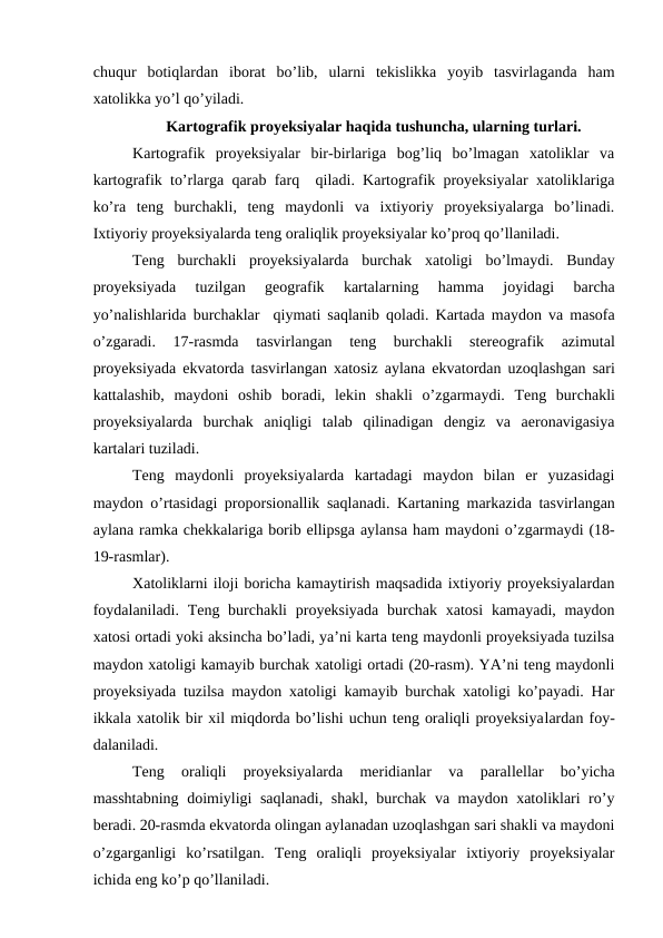 chuqur  botiqlardan  iborat  bo’lib, ularni  tekislikka  yoyib  tasvirlaganda  ham
xatolikka yo’l qo’yiladi. 
Kartografik proyeksiyalar haqida tushuncha, ularning turlari.
Kartografik  proyeksiyalar  bir-birlariga  bog’liq  bo’lmagan  xatoliklar  va
kartografik to’rlarga qarab farq  qiladi. Kartografik proyeksiyalar xatoliklariga
ko’ra  teng  burchakli,  teng  maydonli  va  ixtiyoriy  proyeksiyalarga  bo’linadi.
Ixtiyoriy proyeksiyalarda teng oraliqlik proyeksiyalar ko’proq qo’llaniladi.
Teng  burchakli  proyeksiyalarda  burchak  xatoligi  bo’lmaydi.  Bunday
proyeksiyada  tuzilgan  geografik  kartalarning  hamma  joyidagi  barcha
yo’nalishlarida burchaklar  qiymati saqlanib qoladi. Kartada maydon va masofa
o’zgaradi.  17-rasmda  tasvirlangan  teng  burchakli  stereografik  azimutal
proyeksiyada ekvatorda tasvirlangan xatosiz aylana ekvatordan uzoqlashgan sari
kattalashib,  maydoni  oshib  boradi,  lekin  shakli  o’zgarmaydi.  Teng  burchakli
proyeksiyalarda  burchak  aniqligi  talab  qilinadigan  dengiz  va  aeronavigasiya
kartalari tuziladi.
Teng  maydonli  proyeksiyalarda  kartadagi  maydon  bilan  er  yuzasidagi
maydon o’rtasidagi proporsionallik saqlanadi. Kartaning markazida tasvirlangan
aylana ramka chekkalariga borib ellipsga aylansa ham maydoni o’zgarmaydi (18-
19-rasmlar).
Xatoliklarni iloji boricha kamaytirish maqsadida ixtiyoriy proyeksiyalardan
foydalaniladi.  Teng burchakli  proyeksiyada burchak xatosi  kamayadi, maydon
xatosi ortadi yoki aksincha bo’ladi, ya’ni karta teng maydonli proyeksiyada tuzilsa
maydon xatoligi kamayib burchak xatoligi ortadi (20-rasm). YA’ni teng maydonli
proyeksiyada tuzilsa maydon xatoligi kamayib burchak xatoligi ko’payadi. Har
ikkala xatolik bir xil miqdorda bo’lishi uchun teng oraliqli proyeksiyalardan foy-
dalaniladi.
Teng  oraliqli  proyeksiyalarda  meridianlar  va  parallellar  bo’yicha
masshtabning doimiyligi saqlanadi, shakl, burchak va maydon xatoliklari ro’y
beradi. 20-rasmda ekvatorda olingan aylanadan uzoqlashgan sari shakli va maydoni
o’zgarganligi  ko’rsatilgan.  Teng  oraliqli  proyeksiyalar  ixtiyoriy  proyeksiyalar
ichida eng ko’p qo’llaniladi.
