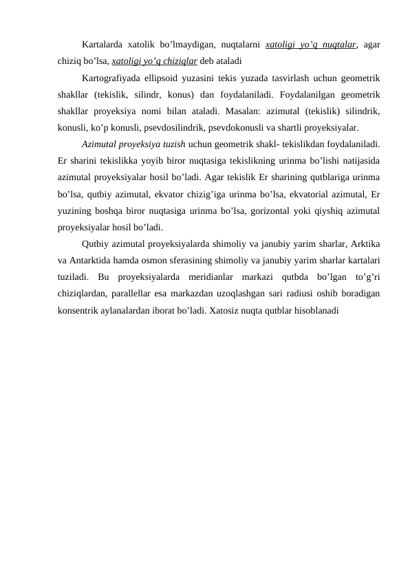 Kartalarda  xatolik bo’lmaydigan, nuqtalarni  xatoligi  yo’q nuqtalar, agar
chiziq bo’lsa, xatoligi yo’q chiziqlar deb ataladi
Kartografiyada ellipsoid yuzasini tekis yuzada tasvirlash uchun geometrik
shakllar  (tekislik,  silindr,  konus)  dan  foydalaniladi.  Foydalanilgan  geometrik
shakllar  proyeksiya  nomi  bilan  ataladi.  Masalan:  azimutal  (tekislik)  silindrik,
konusli, ko’p konusli, psevdosilindrik, psevdokonusli va shartli proyeksiyalar.
Azimutal proyeksiya tuzish uchun geometrik shakl- tekislikdan foydalaniladi.
Er sharini tekislikka yoyib biror nuqtasiga tekislikning urinma bo’lishi natijasida
azimutal proyeksiyalar hosil bo’ladi. Agar tekislik Er sharining qutblariga urinma
bo’lsa, qutbiy azimutal, ekvator chizig’iga urinma bo’lsa, ekvatorial azimutal, Er
yuzining boshqa biror nuqtasiga urinma bo’lsa, gorizontal yoki qiyshiq azimutal
proyeksiyalar hosil bo’ladi.
Qutbiy azimutal proyeksiyalarda shimoliy va janubiy yarim sharlar, Arktika
va Antarktida hamda osmon sferasining shimoliy va janubiy yarim sharlar kartalari
tuziladi.  Bu  proyeksiyalarda  meridianlar  markazi  qutbda  bo’lgan  to’g’ri
chiziqlardan, parallellar esa markazdan uzoqlashgan sari radiusi oshib boradigan
konsentrik aylanalardan iborat bo’ladi. Xatosiz nuqta qutblar hisoblanadi
