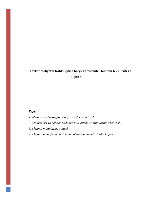  
 
 
 
 
 
 
 
 
 
Xavfsiz faoliyatni tashkil qilish bo‘yicha xodimlar bilimini tekshirish va 
o‘qitish 
 
 
 
 
 
Reja: 
1. Mehnat xavfsizligiga doir yo‘l-yo‘riq o‘tkazish 
2. Mutaxassis va rahbar xodimlarni o‘qitish va bilimlarini tekshirish 
3. Mehnat muhofazasi xonasi 
4. Mehnat muhofazasi bo‘yicha yo‘riqnomalarni ishlab chiqish. 
 
 
 
 
 
 
 
 
