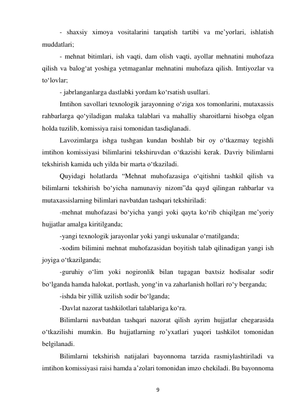 9 
 
- shaxsiy ximoya vositalarini tarqatish tartibi va me’yorlari, ishlatish 
muddatlari; 
- mehnat bitimlari, ish vaqti, dam olish vaqti, ayollar mehnatini muhofaza 
qilish va balog‘at yoshiga yetmaganlar mehnatini muhofaza qilish. Imtiyozlar va 
to‘lovlar; 
- jabrlanganlarga dastlabki yordam ko‘rsatish usullari. 
Imtihon savollari texnologik jarayonning o‘ziga xos tomonlarini, mutaxassis 
rahbarlarga qo‘yiladigan malaka talablari va mahalliy sharoitlarni hisobga olgan 
holda tuzilib, komissiya raisi tomonidan tasdiqlanadi. 
Lavozimlarga ishga tushgan kundan boshlab bir oy o‘tkazmay tegishli 
imtihon komissiyasi bilimlarini tekshiruvdan o‘tkazishi kerak. Davriy bilimlarni 
tekshirish kamida uch yilda bir marta o‘tkaziladi.  
Quyidagi holatlarda “Mehnat muhofazasiga o‘qitishni tashkil qilish va 
bilimlarni tekshirish bo‘yicha namunaviy nizom”da qayd qilingan rahbarlar va 
mutaxassislarning bilimlari navbatdan tashqari tekshiriladi: 
-mehnat muhofazasi bo‘yicha yangi yoki qayta ko‘rib chiqilgan me’yoriy 
hujjatlar amalga kiritilganda; 
-yangi texnologik jarayonlar yoki yangi uskunalar o‘rnatilganda; 
-xodim bilimini mehnat muhofazasidan boyitish talab qilinadigan yangi ish 
joyiga o‘tkazilganda; 
-guruhiy o‘lim yoki nogironlik bilan tugagan baxtsiz hodisalar sodir 
bo‘lganda hamda halokat, portlash, yong‘in va zaharlanish hollari ro‘y berganda; 
-ishda bir yillik uzilish sodir bo‘lganda; 
-Davlat nazorat tashkilotlari talablariga ko‘ra. 
Bilimlarni navbatdan tashqari nazorat qilish ayrim hujjatlar chegarasida 
o‘tkazilishi mumkin. Bu hujjatlarning ro’yxatlari yuqori tashkilot tomonidan 
belgilanadi.  
Bilimlarni tekshirish natijalari bayonnoma tarzida rasmiylashtiriladi va 
imtihon komissiyasi raisi hamda a’zolari tomonidan imzo chekiladi. Bu bayonnoma 
