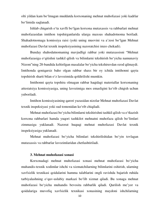 10 
 
olti yildan kam bo‘lmagan muddatda korxonaning mehnat muhofazasi yoki kadrlar 
bo‘limida saqlanadi. 
Ishlab chiqarish o‘ta xavfli bo‘lgan korxona mutaxassis va rahbarlari mehnat 
muhofazasidan imtihon topshirganlarida ularga maxsus shahadotnoma beriladi. 
Shahadotnomaga komissiya raisi (yoki uning muovini va a’zosi bo‘lgan Mehnat 
muhofazasi Davlat texnik inspeksiyasining nazoratchisi imzo chekadi). 
Bunday shahodatnomaning mavjudligi rahbar yoki mutaxassisni “Mehnat 
muhofazasiga o‘qitishni tashkil qilish va bilimlarni tekshirish bo‘yicha namunaviy 
Nizom”ning 28-bandida keltirilgan masalalar bo‘yicha tekshiruvdan ozod qilmaydi. 
Imtihonda qoniqarsiz baho olgan rahbar shaxs bir oy ichida imtihonni qayta 
topshirish sharti bilan o‘z lavozimida qoldirilishi mumkin.  
Imtihonni qayta topshira olmagan rahbar haqidagi materiallar korxonaning 
attestatsiya komissiyasiga, uning lavozimiga mos emasligini ko‘rib chiqish uchun 
yuboriladi.  
Imtihon komissiyasining qarori yuzasidan nizolar Mehnat muhofazasi Davlat 
texnik inspeksiyasi yoki sud tomonidan ko‘rib chiqiladi.  
Mehnat muhofazasi bo‘yicha bilimlarni tekshirishni tashkil qilish va o‘tkazish 
korxona rahbarlari hamda yuqori tashkilot mehnatni muhofaza qilish bo‘limlari 
zimmasiga yuklanadi. Nazorat huquqi mehnat muhofazasi Davlat texnik 
inspeksiyasiga yuklanadi.  
Mehnat muhofazasi bo‘yicha bilimlari tekshirilishidan bo‘yin tovlagan 
mutaxassis va rahbarlar lavozimlaridan chetlashtiriladi.  
 
3. Mehnat muhofazasi xonasi 
Korxonadagi mehnat muhofazasi xonasi mehnat muhofazasi bo‘yicha 
muhandis-texnik xodimlar ishchi va xizmatchilarning bilimlarini oshirish, ularning 
xavfsizlik texnikasi qoidalarini hamma talablarini ongli ravishda bajarish ruhida 
tarbiyalashning o‘quv-uslubiy markazi bo‘lib xizmat qiladi. Bu xonaga mehnat 
muhofazasi bo‘yicha muhandis bevosita rahbarlik qiladi. Qurilish me’yor va 
qoidalariga muvofiq xavfsizlik texnikasi xonasining maydoni ishchilarning 
