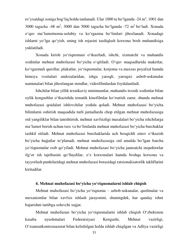 11 
 
ro’yxatdagi soniga bog‘liq holda tanlanadi. Ular 1000 ta bo‘lganda -24 m2, 1001 dan 
3000 tagacha -48 m2, 3000 dan 5000 tagacha bo‘lganda -72 m2 bo‘ladi. Xonada 
o‘quv ma’lumotnoma-uslubiy va ko‘rgazma bo‘limlari jihozlanadi. Xonadagi 
ishlarni yo‘lga qo‘yish, uning ish rejasini tasdiqlash korxona bosh muhandisiga 
yuklatiladi.  
Xonada kirish yo‘riqnomasi o‘tkaziladi, ishchi, xizmatchi va muhandis 
xodimlar mehnat muhofazasi bo‘yicha o‘qitiladi. O‘quv maqsadlarida maketlar, 
ko‘rgazmali qurollar, plakatlar, yo‘riqnomalar, korjoma va maxsus poyafzal hamda 
himoya vositalari andozalaridan, ishga yaroqli, yaroqsiz asbob-uskunalar 
namunalari bilan jihozlangan stendlar, videofilmlardan foydalaniladi.  
Ishchilar bilan yillik texnikaviy minimumlar, muhandis-texnik xodimlar bilan 
oylik kengashlar o‘tkazishda tematik kinofilmlar ko‘rsatish zarur, shunda mehnat 
muhofazasi qoidalari ishlovchilar yodida qoladi. Mehnat muhofazasi bo‘yicha 
bilimlarni oshirish maqsadida turli jurnallarda chop etilgan mehnat muhofazasiga 
oid yangiliklar bilan tanishtirish, mehnat xavfsizligi masalalari bo‘yicha ishchilarga 
ma’lumot berish uchun tsex va bo‘limlarda mehnat muhofazasi bo‘yicha burchaklar 
tashkil etiladi. Mehnat muhofazasi burchaklarida uch bosqichli sinov o‘tkazish 
bo‘yicha hujjatlar to‘planadi, mehnat muhofazasiga oid amalda bo‘lgan barcha 
yo‘riqnomalar osib qo‘yiladi. Mehnat muhofazasi bo‘yicha jamoatchi inspektorlar 
ilg‘or ish tajribasini qo‘llaydilar, o‘z korxonalari hamda boshqa korxona va 
tayyorlash punktlaridagi mehnat muhofazasi borasidagi ratsionalizatorlik takliflarini 
kiritadilar. 
 
4. Mehnat muhofazasi bo‘yicha yo‘riqnomalarni ishlab chiqish 
Mehnat muhofazasi bo‘yicha yo‘riqnoma – asbob-uskunalar, qurilmalar va 
mexanizmlar bilan xavfsiz ishlash jarayonini, shuningdek, har qanday ishni 
bajarishni tartibga soluvchi xujjat.  
Mehnat muhofazasi bo‘yicha yo‘riqnomalarni ishlab chiqish O‘zbekiston 
kasaba 
uyushmalari 
Federatsiyasi 
Kengashi, 
Mehnat 
vazirligi, 
O‘zsanoatkontexnazorat bilan kelishilgan holda ishlab chiqilgan va Adliya vazirligi 
