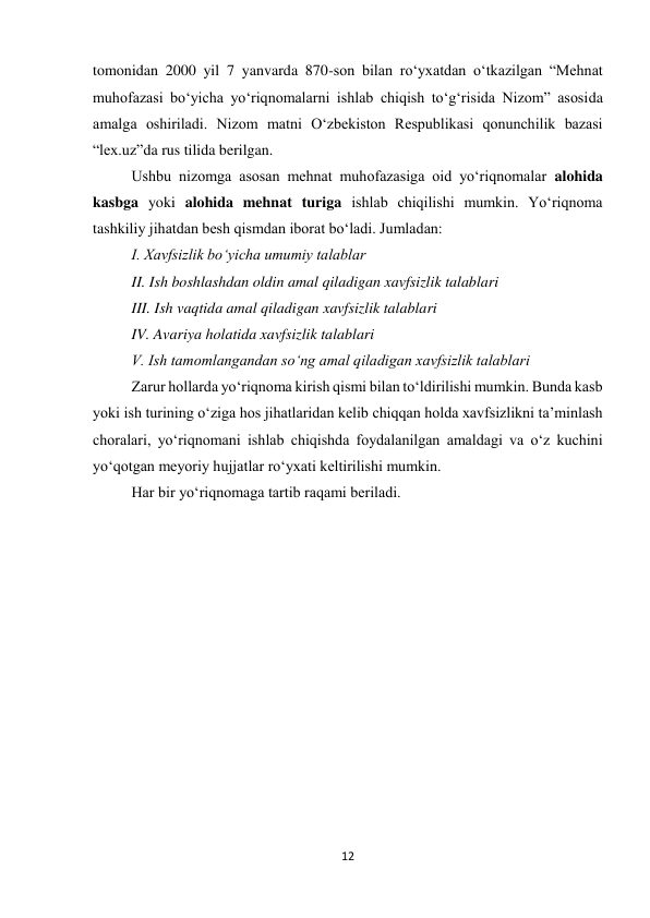 12 
 
tomonidan 2000 yil 7 yanvarda 870-son bilan ro‘yxatdan o‘tkazilgan “Mehnat 
muhofazasi bo‘yicha yo‘riqnomalarni ishlab chiqish to‘g‘risida Nizom” asosida 
amalga oshiriladi. Nizom matni O‘zbekiston Respublikasi qonunchilik bazasi 
“lex.uz”da rus tilida berilgan. 
Ushbu nizomga asosan mehnat muhofazasiga oid yo‘riqnomalar alohida 
kasbga yoki alohida mehnat turiga ishlab chiqilishi mumkin. Yo‘riqnoma 
tashkiliy jihatdan besh qismdan iborat bo‘ladi. Jumladan: 
I. Xavfsizlik bo‘yicha umumiy talablar  
II. Ish boshlashdan oldin amal qiladigan xavfsizlik talablari  
III. Ish vaqtida amal qiladigan xavfsizlik talablari  
IV. Avariya holatida xavfsizlik talablari  
V. Ish tamomlangandan so‘ng amal qiladigan xavfsizlik talablari  
Zarur hollarda yo‘riqnoma kirish qismi bilan to‘ldirilishi mumkin. Bunda kasb 
yoki ish turining o‘ziga hos jihatlaridan kelib chiqqan holda xavfsizlikni ta’minlash 
choralari, yo‘riqnomani ishlab chiqishda foydalanilgan amaldagi va o‘z kuchini 
yo‘qotgan meyoriy hujjatlar ro‘yxati keltirilishi mumkin. 
Har bir yo‘riqnomaga tartib raqami beriladi. 
 
 
 
