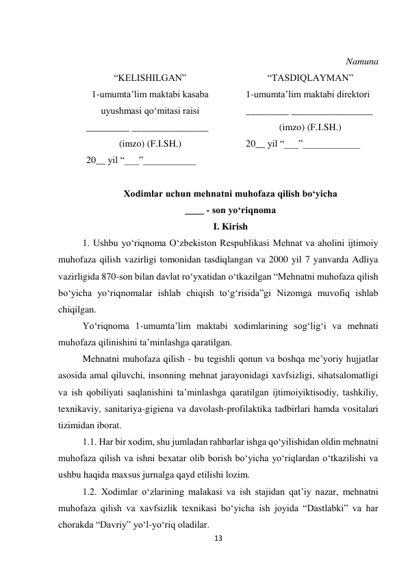 13 
 
 
Namuna 
“KELISHILGAN” 
1-umumta’lim maktabi kasaba 
uyushmasi qo‘mitasi raisi 
_________ ________________ 
(imzo) (F.I.SH.) 
20__ yil “___”___________ 
“TASDIQLAYMAN” 
1-umumta’lim maktabi direktori 
_________ _________________ 
(imzo) (F.I.SH.) 
20__ yil “___”____________ 
 
 
Xodimlar uchun mehnatni muhofaza qilish bo‘yicha 
____ - son yo‘riqnoma 
I. Kirish 
1. Ushbu yo‘riqnoma O‘zbekiston Respublikasi Mehnat va aholini ijtimoiy 
muhofaza qilish vazirligi tomonidan tasdiqlangan va 2000 yil 7 yanvarda Adliya 
vazirligida 870-son bilan davlat ro‘yxatidan o‘tkazilgan “Mehnatni muhofaza qilish 
bo‘yicha yo‘riqnomalar ishlab chiqish to‘g‘risida”gi Nizomga muvofiq ishlab 
chiqilgan.  
Yo‘riqnoma 1-umumta’lim maktabi xodimlarining sog‘lig‘i va mehnati 
muhofaza qilinishini ta’minlashga qaratilgan.  
Mehnatni muhofaza qilish - bu tegishli qonun va boshqa me’yoriy hujjatlar 
asosida amal qiluvchi, insonning mehnat jarayonidagi xavfsizligi, sihatsalomatligi 
va ish qobiliyati saqlanishini ta’minlashga qaratilgan ijtimoiyiktisodiy, tashkiliy, 
texnikaviy, sanitariya-gigiena va davolash-profilaktika tadbirlari hamda vositalari 
tizimidan iborat.  
1.1. Har bir xodim, shu jumladan rahbarlar ishga qo‘yilishidan oldin mehnatni 
muhofaza qilish va ishni bexatar olib borish bo‘yicha yo‘riqlardan o‘tkazilishi va 
ushbu haqida maxsus jurnalga qayd etilishi lozim.  
1.2. Xodimlar o‘zlarining malakasi va ish stajidan qat’iy nazar, mehnatni 
muhofaza qilish va xavfsizlik texnikasi bo‘yicha ish joyida “Dastlabki” va har 
chorakda “Davriy” yo‘l-yo‘riq oladilar.  
