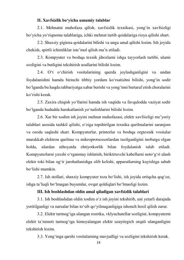 14 
 
II. Xavfsizlik bo‘yicha umumiy talablar 
2.1. Mehnatni muhofaza qilish, xavfsizlik texnikasi, yong‘in xavfsizligi 
bo‘yicha yo‘riqnoma talablariga, ichki mehnat tartib qoidalariga rioya qilishi shart.  
2.2. Shaxsiy gigiena qoidalarini bilishi va unga amal qilishi lozim. Ish joyida 
chekish, spirtli ichimliklar iste’mol qilish ma’n etiladi.  
2.3. Kompyuter va boshqa texnik jihozlarni ishga tayyorlash tartibi, ularni 
sozligini va butligini tekshirish usullarini bilishi lozim.  
2.4. O‘t o‘chirish vositalarining qaerda joylashganligini va undan 
foydalanishni hamda birinchi tibbiy yordam ko‘rsatishni bilishi, yong‘in sodir 
bo‘lganda bu haqda rahbariyatga xabar berishi va yong‘inni bartaraf etish choralarini 
ko‘rishi kerak.  
2.5. Zaxira chiqish yo‘llarini hamda ish vaqtida va favqulodda vaziyat sodir 
bo‘lganda hududda harakatlanish yo‘nalishlarini bilishi lozim.  
2.6. Xar bir xodim ish joyini mehnat muhofazasi, elektr xavfsizligi me’yoriy 
talablari asosida tashkil qilishi, o‘ziga topshirilgan texnika qurilmalarini saranjom 
va ozoda saqlashi shart. Kompyuterlar, printerlar va boshqa orgtexnik vositalar 
murakkab elektron qurilma va mikroprotsessorlardan tuzilganligini inobatga olgan 
holda, 
ulardan 
nihoyatda 
ehtiyotkorlik 
bilan 
foydalanish 
talab 
etiladi. 
Kompyuterlarni yaxshi o‘rganmay ishlatish, biriktiruvchi kabellarni noto‘g‘ri ulash 
elektr toki bilan og‘ir jarohatlanishga olib kelishi, apparatlarning kuyishiga sabab 
bo‘lishi mumkin.  
2.7. Ish stollari, shaxsiy kompyuter toza bo‘lishi, ish joyida ortiqcha qog‘oz, 
ishga ta’luqli bo‘lmagan buyumlar, ovqat qoldiqlari bo‘lmasligi lozim.  
III. Ish boshlashdan oldin amal qiladigan xavfsizlik talablari 
3.1. Ish boshlashdan oldin xodim o‘z ish joyini tekshirib, uni yetarli darajada 
yoritilganligi va narsalar bilan to‘sib qo‘yilmaganligiga ishonch hosil qilish zarur.  
3.2. Elektr tarmog‘iga ulangan rozetka, vklyuchatellar sozligini, kompyuterni 
elektr ta’minoti tarmog‘iga himoyalangan elektr uzaytirgich orqali ulanganligini 
tekshirish lozim.  
3.3. Yong‘inga qarshi vositalarning mavjudligi va sozligini tekshirish kerak.  
