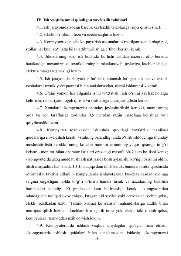 15 
 
IV. Ish vaqtida amal qiladigan xavfsizlik talablari 
4.1. Ish jarayonida xodim barcha xavfsizlik talablariga rioya qilishi shart.  
4.2. Ishchi o‘rinlarini toza va ozoda saqlashi lozim.  
4.3. Kompyuter va nusha ko‘paytirish uskunalari o‘rnatilgan xonalardagi pol, 
stollar har kuni xo‘l latta bilan artib turilishiga e’tibor berishi kerak.  
4.4. Jihozlarning soz, ish holatida bo‘lishi ustidan nazorat olib borishi, 
harakatdagi mexanizm va texnikalarning harakatlanuvchi joylariga, kuchlanishdagi 
elektr simlarga tegmasligi lozim.  
4.5. Ish jarayonida ehtiyotkor bo‘lishi, notanish bo‘lgan uskuna va texnik 
vositalarni texnik yo‘riqnomasi bilan tanishmasdan, ularni ishlatmaslik kerak.  
4.6. O‘zini yomon his qilganda ishni to‘xtatishi, ish o‘rnini xavfsiz holatga 
keltirishi, rahbariyatni ogoh qilishi va shifokorga murojaat qilishi kerak.  
4.7. Xonalarda kompyuterlar shunday joylashtirilishi kerakki, monitorning 
orqa va yon taraflariga xodimlar 0,5 metrdan yaqin masofaga kelishiga yo‘l 
qo‘yilmaslik lozim.  
4.8. Kompyuter texnikasida ishlashda quyidagi xavfsizlik texnikasi 
qoidalariga rioya qilish kerak: - stulning balandligi unda o‘tirib ishlovchiga shunday 
moslashtirilishi kerakki, uning ko‘zlari monitor ekranining yuqori qismiga to‘g‘ri 
kelsin; - monitor bilan operator ko‘zlari orasidagi masofa 60-70 sm bo‘lishi kerak; 
- kompyuterda uzoq muddat ishlash natijasida bosh aylanishi, ko‘ngil ozishini oldini 
olish maqsadida har soatda 10-15 daqiqa dam olish kerak, bunda monitor qarshisida 
o‘tirmaslik tavsiya etiladi; - kompyuterda ishlayotganda bukchaymasdan, oldinga 
salgina engashgan holda to‘g‘ri o‘tirish hamda tirsak va tizzalarning bukilish 
burchaklari kattaligi 90 gradusdan kam bo‘lmasligi kerak; - kompyuterdan 
odatdagidan tashqari ovoz chiqsa, kuygan hid sezilsa yoki o‘zo‘zidan o‘chib qolsa, 
elektr rozetkadan uzib, “Texnik xizmat ko‘rsatish” muhandislariga zudlik bilan 
murojaat qilish lozim; - kuchlanish o‘zgarib tursa yoki elektr toki o‘chib qolsa, 
kompyuterni tarmoqdan uzib qo‘yish lozim.  
4.9. Kompyuterlarda ishlash vaqtida quydagilar qat’iyan man etiladi: 
- kompyuterda ishlash qoidalari bilan tanishmasdan ishlash; - kompyuterni 
