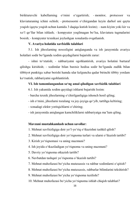 16 
 
birikturuvchi 
kabellarning 
o‘rnini 
o‘zgartirish; 
- monitor, 
protsessor 
va 
klaviaturaning ichini ochish; - protsessorni o‘chirgandan keyin darhol uni qayta 
yoqish (qayta yoqish uchun kamida 3 daqiqa kutish lozim); - nam kiyim yoki kir va 
xo‘l qo‘llar bilan ishlash; - kompyuter yoqilmagan bo‘lsa, klaviatura tugmalarini 
bosish; - kompyuter texnikasi joylashgan xonalarda ovqatlanish.  
V. Avariya holatida xavfsizlik talablari 
5.1. Ish jihozlarning nosozligini aniqlanganda va ish jarayonida avariya 
holatlari sodir bo‘lganda xodim quydagilarni bajarishi zarur:  
- ishni to‘xtatish; - rahbariyatni ogohlantirish, avariya holatini bartaraf 
qilishga kirishish; - xodimlar bilan baxtsiz hodisa sodir bo‘lganda zudlik bilan 
tibbiyot punktiga xabar berishi hamda ular kelguncha qadar birinchi tibbiy yordam 
ko‘rsatish, rahbariyatni ogohlantirish.  
VI. Ish tamomlangandan so‘ng amal qiladigan xavfsizlik talablari 
6.1. Ish yakunida xodim quyidagi ishlarni bajarishi lozim:  
- barcha texnik jihozlarning o‘chirilganligiga ishonch hosil qiling;  
- ish o‘rnini, jihozlarni tozalang va joy-joyiga qo‘yib, tartibga keltiring;  
- xonadagi elektr yoritqichlarni o‘chiring;  
- ish jarayonida aniqlangan kamchiliklarni rahbariyatga ma’lum qiling.  
 
Mavzuni mustahkamlash uchun savollar: 
1. Mehnat xavfsizligiga doir yo‘l-yo‘riq o‘tkazishni tashkil qilish? 
2. Mehnat xavfsizligiga doir yo‘riqnoma turlari va ularni o’tkazish tartibi? 
3. Kirish yo‘riqnomasi va uning mazmuni? 
4. Ish joyida o‘tkaziladigan yo‘riqnoma va uning mazmuni? 
5. Davriy yo’riqnoma otkazish tartibi? 
6. Navbatdan tashqari yo’riqnoma o’tkazish tartibi? 
7. Mehnat muhofazasi bo‘yicha mutaxassis va rahbar xodimlarni o‘qitish?  
8. Mehnat muhofazasi bo‘yicha mutaxassis, rahbarlar bilimlarini tekshirish? 
9. Mehnat muhofazasi bo‘yicha yo‘riqnoma tuzilishi? 
10. Mehnat muhofazasi bo‘yicha yo‘riqnoma ishlab chiqish talablari? 
