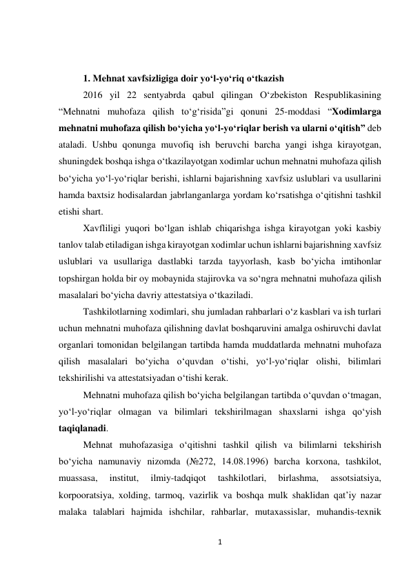 1 
 
 
 
1. Mehnat xavfsizligiga doir yo‘l-yo‘riq o‘tkazish 
2016 yil 22 sentyabrda qabul qilingan O‘zbekiston Respublikasining 
“Mehnatni muhofaza qilish to‘g‘risida”gi qonuni 25-moddasi “Xodimlarga 
mehnatni muhofaza qilish bo‘yicha yo‘l-yo‘riqlar berish va ularni o‘qitish” deb 
ataladi. Ushbu qonunga muvofiq ish beruvchi barcha yangi ishga kirayotgan, 
shuningdek boshqa ishga o‘tkazilayotgan xodimlar uchun mehnatni muhofaza qilish 
bo‘yicha yo‘l-yo‘riqlar berishi, ishlarni bajarishning xavfsiz uslublari va usullarini 
hamda baxtsiz hodisalardan jabrlanganlarga yordam ko‘rsatishga o‘qitishni tashkil 
etishi shart. 
Xavfliligi yuqori bo‘lgan ishlab chiqarishga ishga kirayotgan yoki kasbiy 
tanlov talab etiladigan ishga kirayotgan xodimlar uchun ishlarni bajarishning xavfsiz 
uslublari va usullariga dastlabki tarzda tayyorlash, kasb bo‘yicha imtihonlar 
topshirgan holda bir oy mobaynida stajirovka va so‘ngra mehnatni muhofaza qilish 
masalalari bo‘yicha davriy attestatsiya o‘tkaziladi. 
Tashkilotlarning xodimlari, shu jumladan rahbarlari o‘z kasblari va ish turlari 
uchun mehnatni muhofaza qilishning davlat boshqaruvini amalga oshiruvchi davlat 
organlari tomonidan belgilangan tartibda hamda muddatlarda mehnatni muhofaza 
qilish masalalari bo‘yicha o‘quvdan o‘tishi, yo‘l-yo‘riqlar olishi, bilimlari 
tekshirilishi va attestatsiyadan o‘tishi kerak. 
Mehnatni muhofaza qilish bo‘yicha belgilangan tartibda o‘quvdan o‘tmagan, 
yo‘l-yo‘riqlar olmagan va bilimlari tekshirilmagan shaxslarni ishga qo‘yish 
taqiqlanadi. 
Mehnat muhofazasiga o‘qitishni tashkil qilish va bilimlarni tekshirish 
bo‘yicha namunaviy nizomda (№272, 14.08.1996) barcha korxona, tashkilot, 
muassasa, 
institut, 
ilmiy-tadqiqot 
tashkilotlari, 
birlashma, 
assotsiatsiya, 
korpooratsiya, xolding, tarmoq, vazirlik va boshqa mulk shaklidan qat’iy nazar 
malaka talablari hajmida ishchilar, rahbarlar, mutaxassislar, muhandis-texnik 
