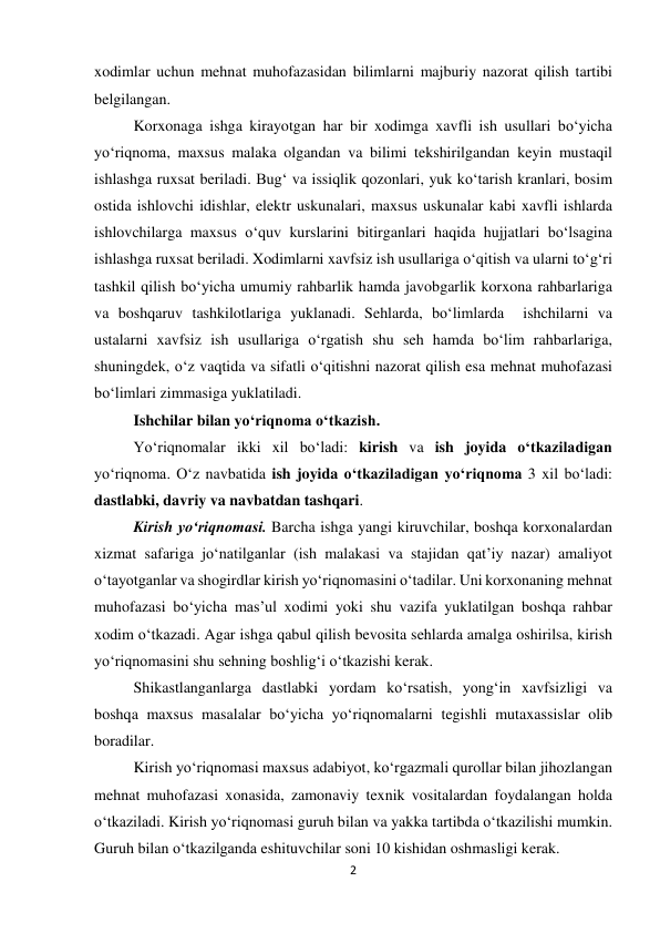 2 
 
xodimlar uchun mehnat muhofazasidan bilimlarni majburiy nazorat qilish tartibi 
belgilangan. 
Korxonaga ishga kirayotgan har bir xodimga xavfli ish usullari bo‘yicha 
yo‘riqnoma, maxsus malaka olgandan va bilimi tekshirilgandan keyin mustaqil 
ishlashga ruxsat beriladi. Bug‘ va issiqlik qozonlari, yuk ko‘tarish kranlari, bosim 
ostida ishlovchi idishlar, elektr uskunalari, maxsus uskunalar kabi xavfli ishlarda 
ishlovchilarga maxsus o‘quv kurslarini bitirganlari haqida hujjatlari bo‘lsagina 
ishlashga ruxsat beriladi. Xodimlarni xavfsiz ish usullariga o‘qitish va ularni to‘g‘ri 
tashkil qilish bo‘yicha umumiy rahbarlik hamda javobgarlik korxona rahbarlariga 
va boshqaruv tashkilotlariga yuklanadi. Sehlarda, bo‘limlarda  ishchilarni va 
ustalarni xavfsiz ish usullariga o‘rgatish shu seh hamda bo‘lim rahbarlariga, 
shuningdek, o‘z vaqtida va sifatli o‘qitishni nazorat qilish esa mehnat muhofazasi 
bo‘limlari zimmasiga yuklatiladi. 
Ishchilar bilan yo‘riqnoma o‘tkazish.  
Yo‘riqnomalar ikki xil bo‘ladi: kirish va ish joyida o‘tkaziladigan 
yo‘riqnoma. O‘z navbatida ish joyida o‘tkaziladigan yo‘riqnoma 3 xil bo‘ladi: 
dastlabki, davriy va navbatdan tashqari.  
Kirish yo‘riqnomasi. Barcha ishga yangi kiruvchilar, boshqa korxonalardan 
xizmat safariga jo‘natilganlar (ish malakasi va stajidan qat’iy nazar) amaliyot 
o‘tayotganlar va shogirdlar kirish yo‘riqnomasini o‘tadilar. Uni korxonaning mehnat 
muhofazasi bo‘yicha mas’ul xodimi yoki shu vazifa yuklatilgan boshqa rahbar 
xodim o‘tkazadi. Agar ishga qabul qilish bevosita sehlarda amalga oshirilsa, kirish 
yo‘riqnomasini shu sehning boshlig‘i o‘tkazishi kerak.  
Shikastlanganlarga dastlabki yordam ko‘rsatish, yong‘in xavfsizligi va 
boshqa maxsus masalalar bo‘yicha yo‘riqnomalarni tegishli mutaxassislar olib 
boradilar.  
Kirish yo‘riqnomasi maxsus adabiyot, ko‘rgazmali qurollar bilan jihozlangan 
mehnat muhofazasi xonasida, zamonaviy texnik vositalardan foydalangan holda 
o‘tkaziladi. Kirish yo‘riqnomasi guruh bilan va yakka tartibda o‘tkazilishi mumkin. 
Guruh bilan o‘tkazilganda eshituvchilar soni 10 kishidan oshmasligi kerak.  
