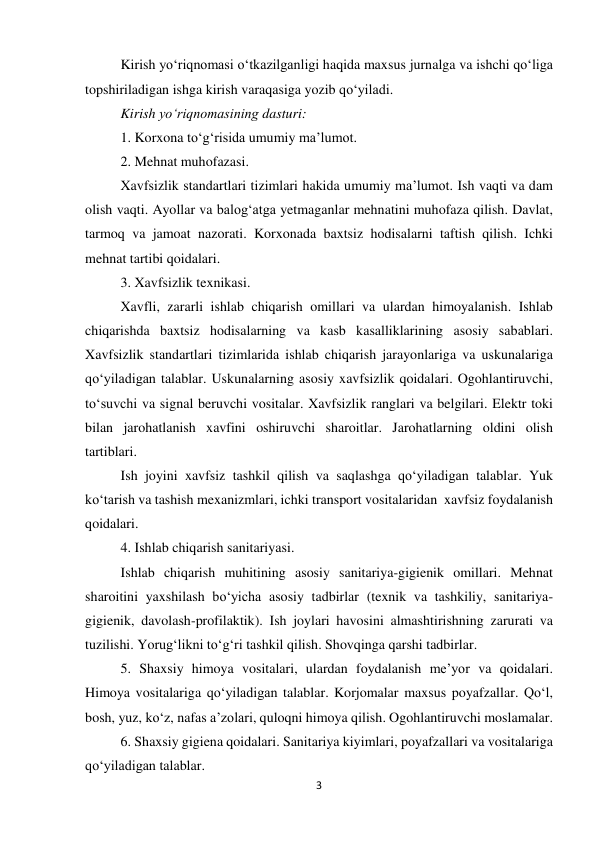 3 
 
Kirish yo‘riqnomasi o‘tkazilganligi haqida maxsus jurnalga va ishchi qo‘liga 
topshiriladigan ishga kirish varaqasiga yozib qo‘yiladi.  
Kirish yo‘riqnomasining dasturi: 
1. Korxona to‘g‘risida umumiy ma’lumot. 
2. Mehnat muhofazasi. 
Xavfsizlik standartlari tizimlari hakida umumiy ma’lumot. Ish vaqti va dam 
olish vaqti. Ayollar va balog‘atga yetmaganlar mehnatini muhofaza qilish. Davlat, 
tarmoq va jamoat nazorati. Korxonada baxtsiz hodisalarni taftish qilish. Ichki 
mehnat tartibi qoidalari. 
3. Xavfsizlik texnikasi.  
Xavfli, zararli ishlab chiqarish omillari va ulardan himoyalanish. Ishlab 
chiqarishda baxtsiz hodisalarning va kasb kasalliklarining asosiy sabablari. 
Xavfsizlik standartlari tizimlarida ishlab chiqarish jarayonlariga va uskunalariga 
qo‘yiladigan talablar. Uskunalarning asosiy xavfsizlik qoidalari. Ogohlantiruvchi, 
to‘suvchi va signal beruvchi vositalar. Xavfsizlik ranglari va belgilari. Elektr toki 
bilan jarohatlanish xavfini oshiruvchi sharoitlar. Jarohatlarning oldini olish 
tartiblari.  
Ish joyini xavfsiz tashkil qilish va saqlashga qo‘yiladigan talablar. Yuk 
ko‘tarish va tashish mexanizmlari, ichki transport vositalaridan  xavfsiz foydalanish 
qoidalari.       
4. Ishlab chiqarish sanitariyasi. 
Ishlab chiqarish muhitining asosiy sanitariya-gigienik omillari. Mehnat 
sharoitini yaxshilash bo‘yicha asosiy tadbirlar (texnik va tashkiliy, sanitariya-
gigienik, davolash-profilaktik). Ish joylari havosini almashtirishning zarurati va 
tuzilishi. Yorug‘likni to‘g‘ri tashkil qilish. Shovqinga qarshi tadbirlar.  
5. Shaxsiy himoya vositalari, ulardan foydalanish me’yor va qoidalari. 
Himoya vositalariga qo‘yiladigan talablar. Korjomalar maxsus poyafzallar. Qo‘l, 
bosh, yuz, ko‘z, nafas a’zolari, quloqni himoya qilish. Ogohlantiruvchi moslamalar. 
6. Shaxsiy gigiena qoidalari. Sanitariya kiyimlari, poyafzallari va vositalariga 
qo‘yiladigan talablar. 
