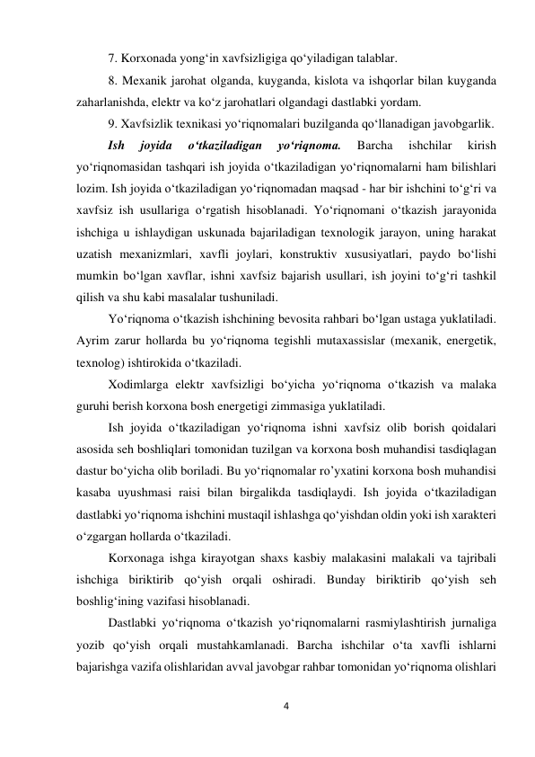 4 
 
7. Korxonada yong‘in xavfsizligiga qo‘yiladigan talablar. 
8. Mexanik jarohat olganda, kuyganda, kislota va ishqorlar bilan kuyganda 
zaharlanishda, elektr va ko‘z jarohatlari olgandagi dastlabki yordam.  
9. Xavfsizlik texnikasi yo‘riqnomalari buzilganda qo‘llanadigan javobgarlik. 
Ish 
joyida 
o‘tkaziladigan 
yo‘riqnoma. 
Barcha 
ishchilar 
kirish 
yo‘riqnomasidan tashqari ish joyida o‘tkaziladigan yo‘riqnomalarni ham bilishlari 
lozim. Ish joyida o‘tkaziladigan yo‘riqnomadan maqsad - har bir ishchini to‘g‘ri va 
xavfsiz ish usullariga o‘rgatish hisoblanadi. Yo‘riqnomani o‘tkazish jarayonida 
ishchiga u ishlaydigan uskunada bajariladigan texnologik jarayon, uning harakat 
uzatish mexanizmlari, xavfli joylari, konstruktiv xususiyatlari, paydo bo‘lishi 
mumkin bo‘lgan xavflar, ishni xavfsiz bajarish usullari, ish joyini to‘g‘ri tashkil 
qilish va shu kabi masalalar tushuniladi.  
Yo‘riqnoma o‘tkazish ishchining bevosita rahbari bo‘lgan ustaga yuklatiladi. 
Ayrim zarur hollarda bu yo‘riqnoma tegishli mutaxassislar (mexanik, energetik, 
texnolog) ishtirokida o‘tkaziladi.  
Xodimlarga elektr xavfsizligi bo‘yicha yo‘riqnoma o‘tkazish va malaka 
guruhi berish korxona bosh energetigi zimmasiga yuklatiladi. 
Ish joyida o‘tkaziladigan yo‘riqnoma ishni xavfsiz olib borish qoidalari 
asosida seh boshliqlari tomonidan tuzilgan va korxona bosh muhandisi tasdiqlagan 
dastur bo‘yicha olib boriladi. Bu yo‘riqnomalar ro’yxatini korxona bosh muhandisi 
kasaba uyushmasi raisi bilan birgalikda tasdiqlaydi. Ish joyida o‘tkaziladigan 
dastlabki yo‘riqnoma ishchini mustaqil ishlashga qo‘yishdan oldin yoki ish xarakteri 
o‘zgargan hollarda o‘tkaziladi.  
Korxonaga ishga kirayotgan shaxs kasbiy malakasini malakali va tajribali 
ishchiga biriktirib qo‘yish orqali oshiradi. Bunday biriktirib qo‘yish seh 
boshlig‘ining vazifasi hisoblanadi.  
Dastlabki yo‘riqnoma o‘tkazish yo‘riqnomalarni rasmiylashtirish jurnaliga 
yozib qo‘yish orqali mustahkamlanadi. Barcha ishchilar o‘ta xavfli ishlarni 
bajarishga vazifa olishlaridan avval javobgar rahbar tomonidan yo‘riqnoma olishlari 
