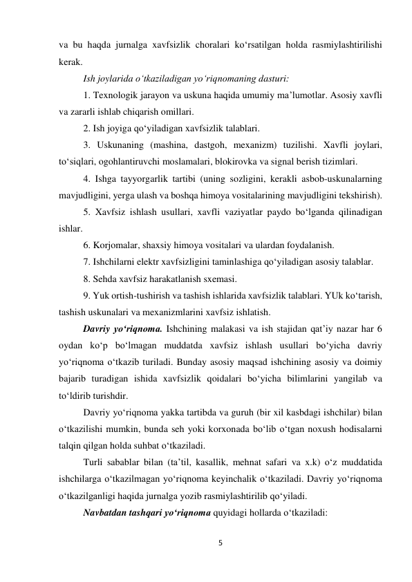 5 
 
va bu haqda jurnalga xavfsizlik choralari ko‘rsatilgan holda rasmiylashtirilishi 
kerak.  
Ish joylarida o‘tkaziladigan yo‘riqnomaning dasturi: 
1. Texnologik jarayon va uskuna haqida umumiy ma’lumotlar. Asosiy xavfli 
va zararli ishlab chiqarish omillari. 
2. Ish joyiga qo‘yiladigan xavfsizlik talablari. 
3. Uskunaning (mashina, dastgoh, mexanizm) tuzilishi. Xavfli joylari, 
to‘siqlari, ogohlantiruvchi moslamalari, blokirovka va signal berish tizimlari.  
4. Ishga tayyorgarlik tartibi (uning sozligini, kerakli asbob-uskunalarning 
mavjudligini, yerga ulash va boshqa himoya vositalarining mavjudligini tekshirish).   
5. Xavfsiz ishlash usullari, xavfli vaziyatlar paydo bo‘lganda qilinadigan 
ishlar.  
6. Korjomalar, shaxsiy himoya vositalari va ulardan foydalanish. 
7. Ishchilarni elektr xavfsizligini taminlashiga qo‘yiladigan asosiy talablar. 
8. Sehda xavfsiz harakatlanish sxemasi.  
9. Yuk ortish-tushirish va tashish ishlarida xavfsizlik talablari. YUk ko‘tarish, 
tashish uskunalari va mexanizmlarini xavfsiz ishlatish. 
Davriy yo‘riqnoma. Ishchining malakasi va ish stajidan qat’iy nazar har 6 
oydan ko‘p bo‘lmagan muddatda xavfsiz ishlash usullari bo‘yicha davriy 
yo‘riqnoma o‘tkazib turiladi. Bunday asosiy maqsad ishchining asosiy va doimiy 
bajarib turadigan ishida xavfsizlik qoidalari bo‘yicha bilimlarini yangilab va 
to‘ldirib turishdir. 
Davriy yo‘riqnoma yakka tartibda va guruh (bir xil kasbdagi ishchilar) bilan 
o‘tkazilishi mumkin, bunda seh yoki korxonada bo‘lib o‘tgan noxush hodisalarni  
talqin qilgan holda suhbat o‘tkaziladi.  
Turli sabablar bilan (ta’til, kasallik, mehnat safari va x.k) o‘z muddatida 
ishchilarga o‘tkazilmagan yo‘riqnoma keyinchalik o‘tkaziladi. Davriy yo‘riqnoma 
o‘tkazilganligi haqida jurnalga yozib rasmiylashtirilib qo‘yiladi. 
Navbatdan tashqari yo‘riqnoma quyidagi hollarda o‘tkaziladi: 
