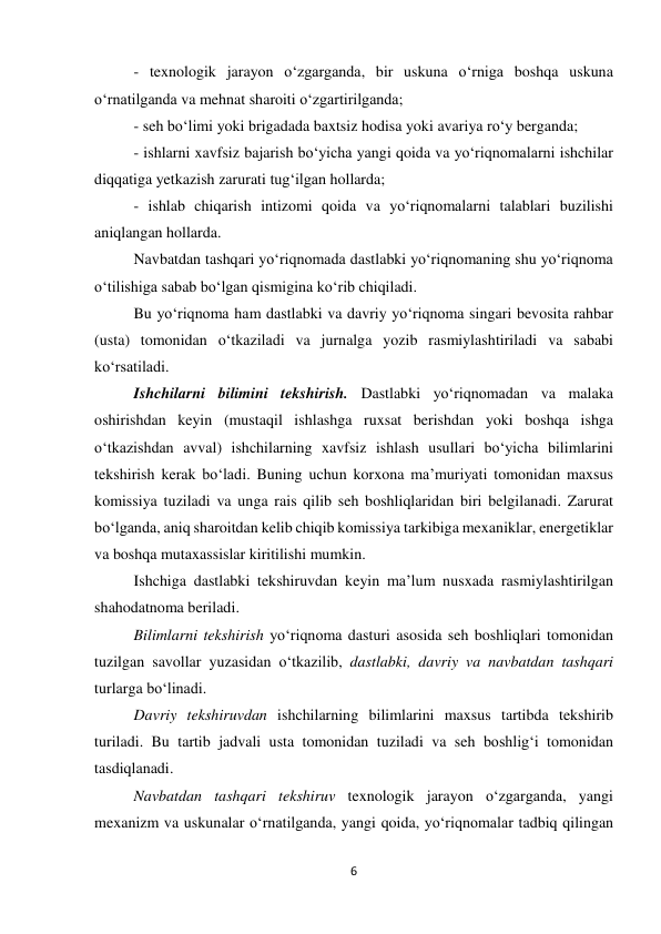 6 
 
- texnologik jarayon o‘zgarganda, bir uskuna o‘rniga boshqa uskuna 
o‘rnatilganda va mehnat sharoiti o‘zgartirilganda; 
- seh bo‘limi yoki brigadada baxtsiz hodisa yoki avariya ro‘y berganda; 
- ishlarni xavfsiz bajarish bo‘yicha yangi qoida va yo‘riqnomalarni ishchilar 
diqqatiga yetkazish zarurati tug‘ilgan hollarda; 
- ishlab chiqarish intizomi qoida va yo‘riqnomalarni talablari buzilishi 
aniqlangan hollarda. 
Navbatdan tashqari yo‘riqnomada dastlabki yo‘riqnomaning shu yo‘riqnoma 
o‘tilishiga sabab bo‘lgan qismigina ko‘rib chiqiladi. 
Bu yo‘riqnoma ham dastlabki va davriy yo‘riqnoma singari bevosita rahbar 
(usta) tomonidan o‘tkaziladi va jurnalga yozib rasmiylashtiriladi va sababi 
ko‘rsatiladi. 
Ishchilarni bilimini tekshirish. Dastlabki yo‘riqnomadan va malaka 
oshirishdan keyin (mustaqil ishlashga ruxsat berishdan yoki boshqa ishga 
o‘tkazishdan avval) ishchilarning xavfsiz ishlash usullari bo‘yicha bilimlarini 
tekshirish kerak bo‘ladi. Buning uchun korxona ma’muriyati tomonidan maxsus 
komissiya tuziladi va unga rais qilib seh boshliqlaridan biri belgilanadi. Zarurat 
bo‘lganda, aniq sharoitdan kelib chiqib komissiya tarkibiga mexaniklar, energetiklar 
va boshqa mutaxassislar kiritilishi mumkin. 
Ishchiga dastlabki tekshiruvdan keyin ma’lum nusxada rasmiylashtirilgan 
shahodatnoma beriladi.  
Bilimlarni tekshirish yo‘riqnoma dasturi asosida seh boshliqlari tomonidan 
tuzilgan savollar yuzasidan o‘tkazilib, dastlabki, davriy va navbatdan tashqari 
turlarga bo‘linadi. 
Davriy tekshiruvdan ishchilarning bilimlarini maxsus tartibda tekshirib 
turiladi. Bu tartib jadvali usta tomonidan tuziladi va seh boshlig‘i tomonidan 
tasdiqlanadi. 
Navbatdan tashqari tekshiruv texnologik jarayon o‘zgarganda, yangi 
mexanizm va uskunalar o‘rnatilganda, yangi qoida, yo‘riqnomalar tadbiq qilingan 
