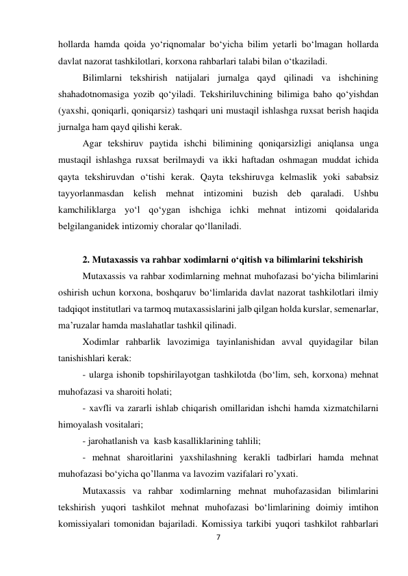 7 
 
hollarda hamda qoida yo‘riqnomalar bo‘yicha bilim yetarli bo‘lmagan hollarda 
davlat nazorat tashkilotlari, korxona rahbarlari talabi bilan o‘tkaziladi.  
Bilimlarni tekshirish natijalari jurnalga qayd qilinadi va ishchining 
shahadotnomasiga yozib qo‘yiladi. Tekshiriluvchining bilimiga baho qo‘yishdan 
(yaxshi, qoniqarli, qoniqarsiz) tashqari uni mustaqil ishlashga ruxsat berish haqida 
jurnalga ham qayd qilishi kerak. 
Agar tekshiruv paytida ishchi bilimining qoniqarsizligi aniqlansa unga 
mustaqil ishlashga ruxsat berilmaydi va ikki haftadan oshmagan muddat ichida 
qayta tekshiruvdan o‘tishi kerak. Qayta tekshiruvga kelmaslik yoki sababsiz 
tayyorlanmasdan kelish mehnat intizomini buzish deb qaraladi. Ushbu 
kamchiliklarga yo‘l qo‘ygan ishchiga ichki mehnat intizomi qoidalarida 
belgilanganidek intizomiy choralar qo‘llaniladi.  
 
2. Mutaxassis va rahbar xodimlarni o‘qitish va bilimlarini tekshirish 
Mutaxassis va rahbar xodimlarning mehnat muhofazasi bo‘yicha bilimlarini 
oshirish uchun korxona, boshqaruv bo‘limlarida davlat nazorat tashkilotlari ilmiy 
tadqiqot institutlari va tarmoq mutaxassislarini jalb qilgan holda kurslar, semenarlar, 
ma’ruzalar hamda maslahatlar tashkil qilinadi. 
Xodimlar rahbarlik lavozimiga tayinlanishidan avval quyidagilar bilan 
tanishishlari kerak:  
- ularga ishonib topshirilayotgan tashkilotda (bo‘lim, seh, korxona) mehnat 
muhofazasi va sharoiti holati; 
- xavfli va zararli ishlab chiqarish omillaridan ishchi hamda xizmatchilarni 
himoyalash vositalari; 
- jarohatlanish va  kasb kasalliklarining tahlili; 
- mehnat sharoitlarini yaxshilashning kerakli tadbirlari hamda mehnat 
muhofazasi bo‘yicha qo’llanma va lavozim vazifalari ro’yxati. 
Mutaxassis va rahbar xodimlarning mehnat muhofazasidan bilimlarini 
tekshirish yuqori tashkilot mehnat muhofazasi bo‘limlarining doimiy imtihon 
komissiyalari tomonidan bajariladi. Komissiya tarkibi yuqori tashkilot rahbarlari 
