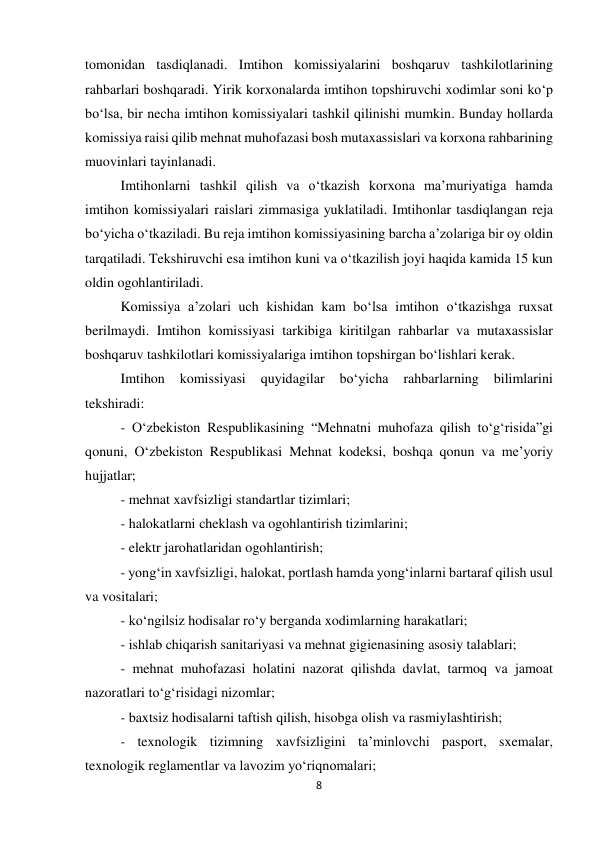 8 
 
tomonidan tasdiqlanadi. Imtihon komissiyalarini boshqaruv tashkilotlarining 
rahbarlari boshqaradi. Yirik korxonalarda imtihon topshiruvchi xodimlar soni ko‘p 
bo‘lsa, bir necha imtihon komissiyalari tashkil qilinishi mumkin. Bunday hollarda 
komissiya raisi qilib mehnat muhofazasi bosh mutaxassislari va korxona rahbarining 
muovinlari tayinlanadi. 
Imtihonlarni tashkil qilish va o‘tkazish korxona ma’muriyatiga hamda 
imtihon komissiyalari raislari zimmasiga yuklatiladi. Imtihonlar tasdiqlangan reja 
bo‘yicha o‘tkaziladi. Bu reja imtihon komissiyasining barcha a’zolariga bir oy oldin 
tarqatiladi. Tekshiruvchi esa imtihon kuni va o‘tkazilish joyi haqida kamida 15 kun 
oldin ogohlantiriladi. 
Komissiya a’zolari uch kishidan kam bo‘lsa imtihon o‘tkazishga ruxsat 
berilmaydi. Imtihon komissiyasi tarkibiga kiritilgan rahbarlar va mutaxassislar 
boshqaruv tashkilotlari komissiyalariga imtihon topshirgan bo‘lishlari kerak.  
Imtihon 
komissiyasi 
quyidagilar 
bo‘yicha 
rahbarlarning 
bilimlarini 
tekshiradi: 
- O‘zbekiston Respublikasining “Mehnatni muhofaza qilish to‘g‘risida”gi 
qonuni, O‘zbekiston Respublikasi Mehnat kodeksi, boshqa qonun va me’yoriy 
hujjatlar; 
- mehnat xavfsizligi standartlar tizimlari; 
- halokatlarni cheklash va ogohlantirish tizimlarini; 
- elektr jarohatlaridan ogohlantirish; 
- yong‘in xavfsizligi, halokat, portlash hamda yong‘inlarni bartaraf qilish usul 
va vositalari; 
- ko‘ngilsiz hodisalar ro‘y berganda xodimlarning harakatlari; 
- ishlab chiqarish sanitariyasi va mehnat gigienasining asosiy talablari; 
- mehnat muhofazasi holatini nazorat qilishda davlat, tarmoq va jamoat 
nazoratlari to‘g‘risidagi nizomlar; 
- baxtsiz hodisalarni taftish qilish, hisobga olish va rasmiylashtirish; 
- texnologik tizimning xavfsizligini ta’minlovchi pasport, sxemalar, 
texnologik reglamentlar va lavozim yo‘riqnomalari; 
