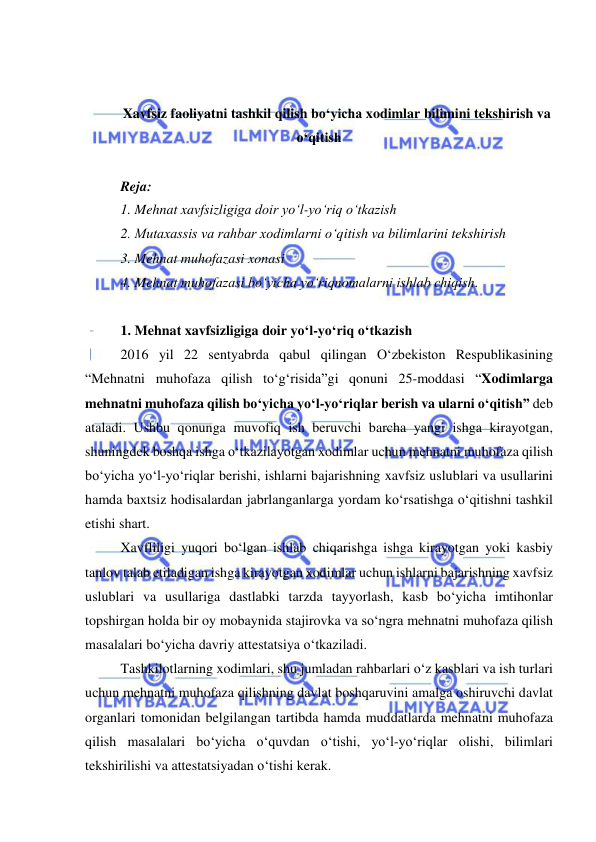  
 
 
 
Xavfsiz faoliyatni tashkil qilish bo‘yicha xodimlar bilimini tekshirish va 
o‘qitish 
 
Reja: 
1. Mehnat xavfsizligiga doir yo‘l-yo‘riq o‘tkazish 
2. Mutaxassis va rahbar xodimlarni o‘qitish va bilimlarini tekshirish 
3. Mehnat muhofazasi xonasi 
4. Mehnat muhofazasi bo‘yicha yo‘riqnomalarni ishlab chiqish. 
 
1. Mehnat xavfsizligiga doir yo‘l-yo‘riq o‘tkazish 
2016 yil 22 sentyabrda qabul qilingan O‘zbekiston Respublikasining 
“Mehnatni muhofaza qilish to‘g‘risida”gi qonuni 25-moddasi “Xodimlarga 
mehnatni muhofaza qilish bo‘yicha yo‘l-yo‘riqlar berish va ularni o‘qitish” deb 
ataladi. Ushbu qonunga muvofiq ish beruvchi barcha yangi ishga kirayotgan, 
shuningdek boshqa ishga o‘tkazilayotgan xodimlar uchun mehnatni muhofaza qilish 
bo‘yicha yo‘l-yo‘riqlar berishi, ishlarni bajarishning xavfsiz uslublari va usullarini 
hamda baxtsiz hodisalardan jabrlanganlarga yordam ko‘rsatishga o‘qitishni tashkil 
etishi shart. 
Xavfliligi yuqori bo‘lgan ishlab chiqarishga ishga kirayotgan yoki kasbiy 
tanlov talab etiladigan ishga kirayotgan xodimlar uchun ishlarni bajarishning xavfsiz 
uslublari va usullariga dastlabki tarzda tayyorlash, kasb bo‘yicha imtihonlar 
topshirgan holda bir oy mobaynida stajirovka va so‘ngra mehnatni muhofaza qilish 
masalalari bo‘yicha davriy attestatsiya o‘tkaziladi. 
Tashkilotlarning xodimlari, shu jumladan rahbarlari o‘z kasblari va ish turlari 
uchun mehnatni muhofaza qilishning davlat boshqaruvini amalga oshiruvchi davlat 
organlari tomonidan belgilangan tartibda hamda muddatlarda mehnatni muhofaza 
qilish masalalari bo‘yicha o‘quvdan o‘tishi, yo‘l-yo‘riqlar olishi, bilimlari 
tekshirilishi va attestatsiyadan o‘tishi kerak. 
