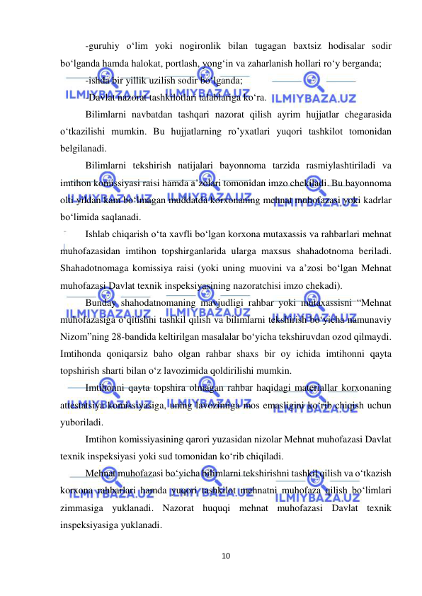  
10 
 
-guruhiy o‘lim yoki nogironlik bilan tugagan baxtsiz hodisalar sodir 
bo‘lganda hamda halokat, portlash, yong‘in va zaharlanish hollari ro‘y berganda; 
-ishda bir yillik uzilish sodir bo‘lganda; 
-Davlat nazorat tashkilotlari talablariga ko‘ra. 
Bilimlarni navbatdan tashqari nazorat qilish ayrim hujjatlar chegarasida 
o‘tkazilishi mumkin. Bu hujjatlarning ro’yxatlari yuqori tashkilot tomonidan 
belgilanadi.  
Bilimlarni tekshirish natijalari bayonnoma tarzida rasmiylashtiriladi va 
imtihon komissiyasi raisi hamda a’zolari tomonidan imzo chekiladi. Bu bayonnoma 
olti yildan kam bo‘lmagan muddatda korxonaning mehnat muhofazasi yoki kadrlar 
bo‘limida saqlanadi. 
Ishlab chiqarish o‘ta xavfli bo‘lgan korxona mutaxassis va rahbarlari mehnat 
muhofazasidan imtihon topshirganlarida ularga maxsus shahadotnoma beriladi. 
Shahadotnomaga komissiya raisi (yoki uning muovini va a’zosi bo‘lgan Mehnat 
muhofazasi Davlat texnik inspeksiyasining nazoratchisi imzo chekadi). 
Bunday shahodatnomaning mavjudligi rahbar yoki mutaxassisni “Mehnat 
muhofazasiga o‘qitishni tashkil qilish va bilimlarni tekshirish bo‘yicha namunaviy 
Nizom”ning 28-bandida keltirilgan masalalar bo‘yicha tekshiruvdan ozod qilmaydi. 
Imtihonda qoniqarsiz baho olgan rahbar shaxs bir oy ichida imtihonni qayta 
topshirish sharti bilan o‘z lavozimida qoldirilishi mumkin.  
Imtihonni qayta topshira olmagan rahbar haqidagi materiallar korxonaning 
attestatsiya komissiyasiga, uning lavozimiga mos emasligini ko‘rib chiqish uchun 
yuboriladi.  
Imtihon komissiyasining qarori yuzasidan nizolar Mehnat muhofazasi Davlat 
texnik inspeksiyasi yoki sud tomonidan ko‘rib chiqiladi.  
Mehnat muhofazasi bo‘yicha bilimlarni tekshirishni tashkil qilish va o‘tkazish 
korxona rahbarlari hamda yuqori tashkilot mehnatni muhofaza qilish bo‘limlari 
zimmasiga yuklanadi. Nazorat huquqi mehnat muhofazasi Davlat texnik 
inspeksiyasiga yuklanadi.  
