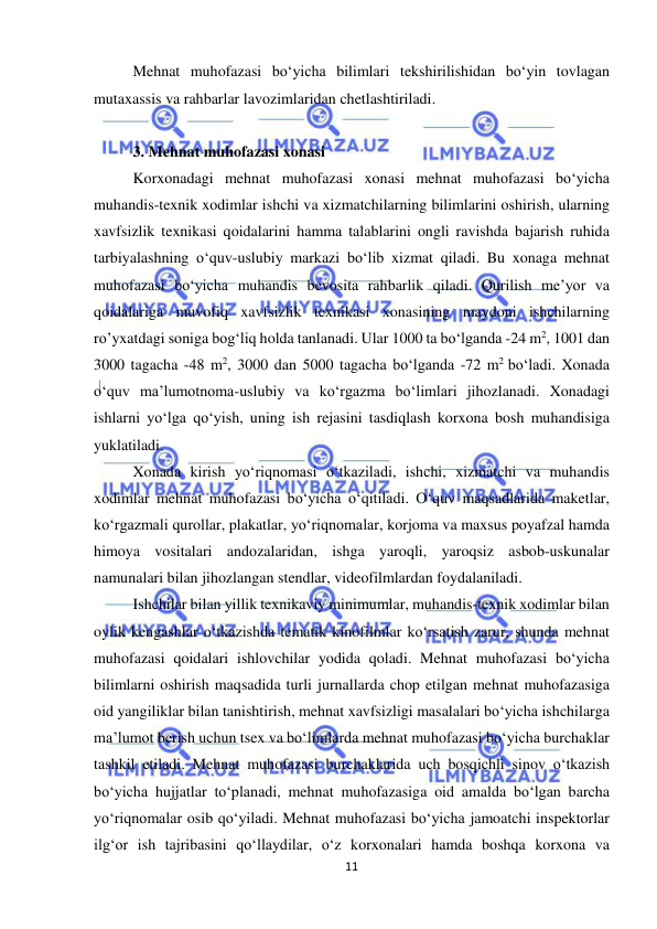  
11 
 
Mehnat muhofazasi bo‘yicha bilimlari tekshirilishidan bo‘yin tovlagan 
mutaxassis va rahbarlar lavozimlaridan chetlashtiriladi.  
 
3. Mehnat muhofazasi xonasi 
Korxonadagi mehnat muhofazasi xonasi mehnat muhofazasi bo‘yicha 
muhandis-texnik xodimlar ishchi va xizmatchilarning bilimlarini oshirish, ularning 
xavfsizlik texnikasi qoidalarini hamma talablarini ongli ravishda bajarish ruhida 
tarbiyalashning o‘quv-uslubiy markazi bo‘lib xizmat qiladi. Bu xonaga mehnat 
muhofazasi bo‘yicha muhandis bevosita rahbarlik qiladi. Qurilish me’yor va 
qoidalariga muvofiq xavfsizlik texnikasi xonasining maydoni ishchilarning 
ro’yxatdagi soniga bog‘liq holda tanlanadi. Ular 1000 ta bo‘lganda -24 m2, 1001 dan 
3000 tagacha -48 m2, 3000 dan 5000 tagacha bo‘lganda -72 m2 bo‘ladi. Xonada 
o‘quv ma’lumotnoma-uslubiy va ko‘rgazma bo‘limlari jihozlanadi. Xonadagi 
ishlarni yo‘lga qo‘yish, uning ish rejasini tasdiqlash korxona bosh muhandisiga 
yuklatiladi.  
Xonada kirish yo‘riqnomasi o‘tkaziladi, ishchi, xizmatchi va muhandis 
xodimlar mehnat muhofazasi bo‘yicha o‘qitiladi. O‘quv maqsadlarida maketlar, 
ko‘rgazmali qurollar, plakatlar, yo‘riqnomalar, korjoma va maxsus poyafzal hamda 
himoya vositalari andozalaridan, ishga yaroqli, yaroqsiz asbob-uskunalar 
namunalari bilan jihozlangan stendlar, videofilmlardan foydalaniladi.  
Ishchilar bilan yillik texnikaviy minimumlar, muhandis-texnik xodimlar bilan 
oylik kengashlar o‘tkazishda tematik kinofilmlar ko‘rsatish zarur, shunda mehnat 
muhofazasi qoidalari ishlovchilar yodida qoladi. Mehnat muhofazasi bo‘yicha 
bilimlarni oshirish maqsadida turli jurnallarda chop etilgan mehnat muhofazasiga 
oid yangiliklar bilan tanishtirish, mehnat xavfsizligi masalalari bo‘yicha ishchilarga 
ma’lumot berish uchun tsex va bo‘limlarda mehnat muhofazasi bo‘yicha burchaklar 
tashkil etiladi. Mehnat muhofazasi burchaklarida uch bosqichli sinov o‘tkazish 
bo‘yicha hujjatlar to‘planadi, mehnat muhofazasiga oid amalda bo‘lgan barcha 
yo‘riqnomalar osib qo‘yiladi. Mehnat muhofazasi bo‘yicha jamoatchi inspektorlar 
ilg‘or ish tajribasini qo‘llaydilar, o‘z korxonalari hamda boshqa korxona va 
