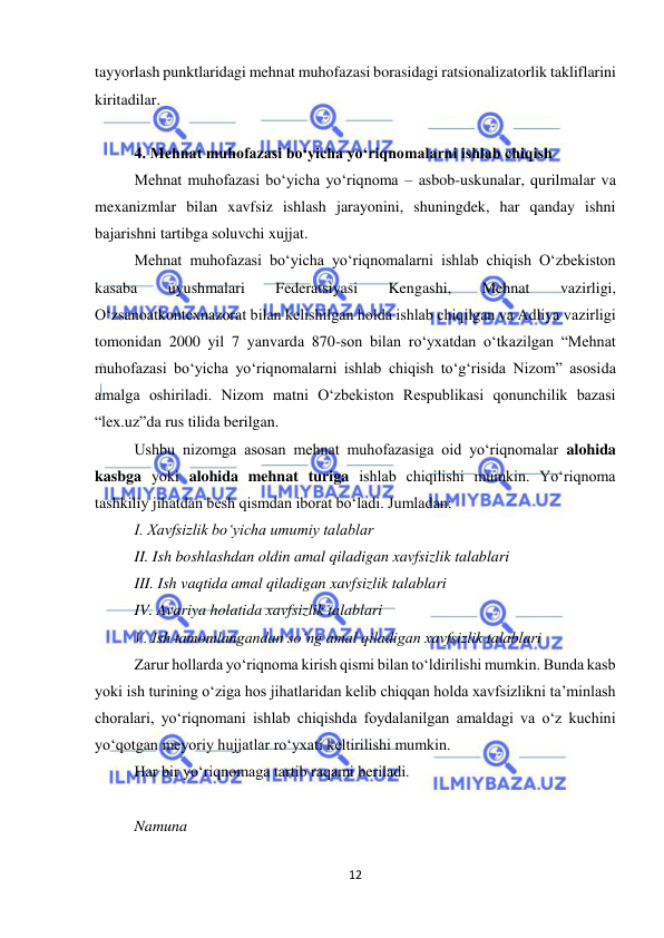  
12 
 
tayyorlash punktlaridagi mehnat muhofazasi borasidagi ratsionalizatorlik takliflarini 
kiritadilar. 
 
4. Mehnat muhofazasi bo‘yicha yo‘riqnomalarni ishlab chiqish 
Mehnat muhofazasi bo‘yicha yo‘riqnoma – asbob-uskunalar, qurilmalar va 
mexanizmlar bilan xavfsiz ishlash jarayonini, shuningdek, har qanday ishni 
bajarishni tartibga soluvchi xujjat.  
Mehnat muhofazasi bo‘yicha yo‘riqnomalarni ishlab chiqish O‘zbekiston 
kasaba 
uyushmalari 
Federatsiyasi 
Kengashi, 
Mehnat 
vazirligi, 
O‘zsanoatkontexnazorat bilan kelishilgan holda ishlab chiqilgan va Adliya vazirligi 
tomonidan 2000 yil 7 yanvarda 870-son bilan ro‘yxatdan o‘tkazilgan “Mehnat 
muhofazasi bo‘yicha yo‘riqnomalarni ishlab chiqish to‘g‘risida Nizom” asosida 
amalga oshiriladi. Nizom matni O‘zbekiston Respublikasi qonunchilik bazasi 
“lex.uz”da rus tilida berilgan. 
Ushbu nizomga asosan mehnat muhofazasiga oid yo‘riqnomalar alohida 
kasbga yoki alohida mehnat turiga ishlab chiqilishi mumkin. Yo‘riqnoma 
tashkiliy jihatdan besh qismdan iborat bo‘ladi. Jumladan: 
I. Xavfsizlik bo‘yicha umumiy talablar  
II. Ish boshlashdan oldin amal qiladigan xavfsizlik talablari  
III. Ish vaqtida amal qiladigan xavfsizlik talablari  
IV. Avariya holatida xavfsizlik talablari  
V. Ish tamomlangandan so‘ng amal qiladigan xavfsizlik talablari  
Zarur hollarda yo‘riqnoma kirish qismi bilan to‘ldirilishi mumkin. Bunda kasb 
yoki ish turining o‘ziga hos jihatlaridan kelib chiqqan holda xavfsizlikni ta’minlash 
choralari, yo‘riqnomani ishlab chiqishda foydalanilgan amaldagi va o‘z kuchini 
yo‘qotgan meyoriy hujjatlar ro‘yxati keltirilishi mumkin. 
Har bir yo‘riqnomaga tartib raqami beriladi. 
 
Namuna 
