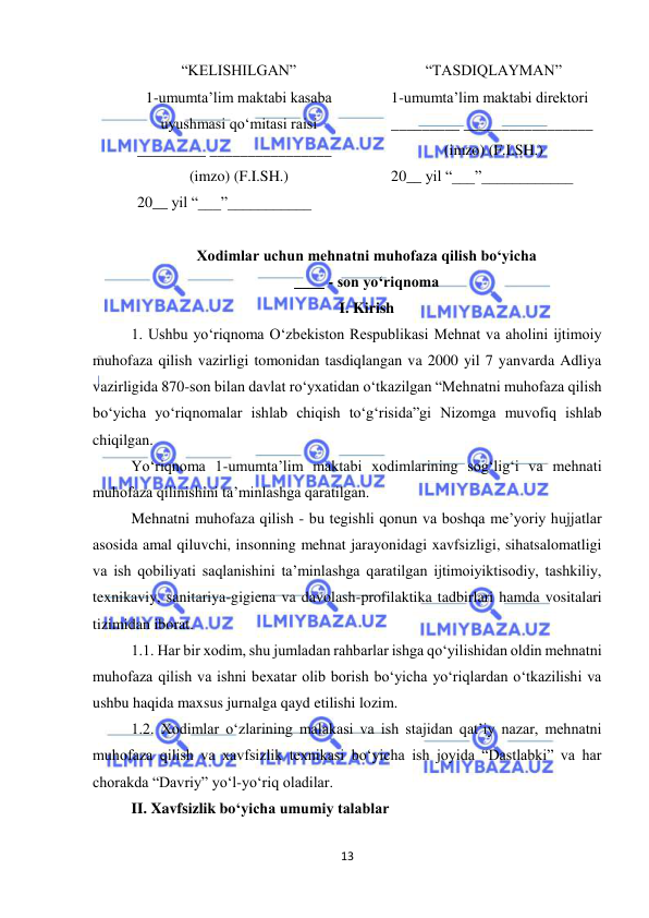  
13 
 
“KELISHILGAN” 
1-umumta’lim maktabi kasaba 
uyushmasi qo‘mitasi raisi 
_________ ________________ 
(imzo) (F.I.SH.) 
20__ yil “___”___________ 
“TASDIQLAYMAN” 
1-umumta’lim maktabi direktori 
_________ _________________ 
(imzo) (F.I.SH.) 
20__ yil “___”____________ 
 
 
Xodimlar uchun mehnatni muhofaza qilish bo‘yicha 
____ - son yo‘riqnoma 
I. Kirish 
1. Ushbu yo‘riqnoma O‘zbekiston Respublikasi Mehnat va aholini ijtimoiy 
muhofaza qilish vazirligi tomonidan tasdiqlangan va 2000 yil 7 yanvarda Adliya 
vazirligida 870-son bilan davlat ro‘yxatidan o‘tkazilgan “Mehnatni muhofaza qilish 
bo‘yicha yo‘riqnomalar ishlab chiqish to‘g‘risida”gi Nizomga muvofiq ishlab 
chiqilgan.  
Yo‘riqnoma 1-umumta’lim maktabi xodimlarining sog‘lig‘i va mehnati 
muhofaza qilinishini ta’minlashga qaratilgan.  
Mehnatni muhofaza qilish - bu tegishli qonun va boshqa me’yoriy hujjatlar 
asosida amal qiluvchi, insonning mehnat jarayonidagi xavfsizligi, sihatsalomatligi 
va ish qobiliyati saqlanishini ta’minlashga qaratilgan ijtimoiyiktisodiy, tashkiliy, 
texnikaviy, sanitariya-gigiena va davolash-profilaktika tadbirlari hamda vositalari 
tizimidan iborat.  
1.1. Har bir xodim, shu jumladan rahbarlar ishga qo‘yilishidan oldin mehnatni 
muhofaza qilish va ishni bexatar olib borish bo‘yicha yo‘riqlardan o‘tkazilishi va 
ushbu haqida maxsus jurnalga qayd etilishi lozim.  
1.2. Xodimlar o‘zlarining malakasi va ish stajidan qat’iy nazar, mehnatni 
muhofaza qilish va xavfsizlik texnikasi bo‘yicha ish joyida “Dastlabki” va har 
chorakda “Davriy” yo‘l-yo‘riq oladilar.  
II. Xavfsizlik bo‘yicha umumiy talablar 
