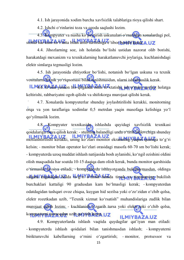  
15 
 
4.1. Ish jarayonida xodim barcha xavfsizlik talablariga rioya qilishi shart.  
4.2. Ishchi o‘rinlarini toza va ozoda saqlashi lozim.  
4.3. Kompyuter va nusha ko‘paytirish uskunalari o‘rnatilgan xonalardagi pol, 
stollar har kuni xo‘l latta bilan artib turilishiga e’tibor berishi kerak.  
4.4. Jihozlarning soz, ish holatida bo‘lishi ustidan nazorat olib borishi, 
harakatdagi mexanizm va texnikalarning harakatlanuvchi joylariga, kuchlanishdagi 
elektr simlarga tegmasligi lozim.  
4.5. Ish jarayonida ehtiyotkor bo‘lishi, notanish bo‘lgan uskuna va texnik 
vositalarni texnik yo‘riqnomasi bilan tanishmasdan, ularni ishlatmaslik kerak.  
4.6. O‘zini yomon his qilganda ishni to‘xtatishi, ish o‘rnini xavfsiz holatga 
keltirishi, rahbariyatni ogoh qilishi va shifokorga murojaat qilishi kerak.  
4.7. Xonalarda kompyuterlar shunday joylashtirilishi kerakki, monitorning 
orqa va yon taraflariga xodimlar 0,5 metrdan yaqin masofaga kelishiga yo‘l 
qo‘yilmaslik lozim.  
4.8. Kompyuter texnikasida ishlashda quyidagi xavfsizlik texnikasi 
qoidalariga rioya qilish kerak: - stulning balandligi unda o‘tirib ishlovchiga shunday 
moslashtirilishi kerakki, uning ko‘zlari monitor ekranining yuqori qismiga to‘g‘ri 
kelsin; - monitor bilan operator ko‘zlari orasidagi masofa 60-70 sm bo‘lishi kerak; 
- kompyuterda uzoq muddat ishlash natijasida bosh aylanishi, ko‘ngil ozishini oldini 
olish maqsadida har soatda 10-15 daqiqa dam olish kerak, bunda monitor qarshisida 
o‘tirmaslik tavsiya etiladi; - kompyuterda ishlayotganda bukchaymasdan, oldinga 
salgina engashgan holda to‘g‘ri o‘tirish hamda tirsak va tizzalarning bukilish 
burchaklari kattaligi 90 gradusdan kam bo‘lmasligi kerak; - kompyuterdan 
odatdagidan tashqari ovoz chiqsa, kuygan hid sezilsa yoki o‘zo‘zidan o‘chib qolsa, 
elektr rozetkadan uzib, “Texnik xizmat ko‘rsatish” muhandislariga zudlik bilan 
murojaat qilish lozim; - kuchlanish o‘zgarib tursa yoki elektr toki o‘chib qolsa, 
kompyuterni tarmoqdan uzib qo‘yish lozim.  
4.9. Kompyuterlarda ishlash vaqtida quydagilar qat’iyan man etiladi: 
- kompyuterda ishlash qoidalari bilan tanishmasdan ishlash; - kompyuterni 
birikturuvchi 
kabellarning 
o‘rnini 
o‘zgartirish; 
- monitor, 
protsessor 
va 
