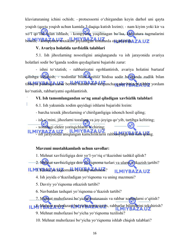  
16 
 
klaviaturaning ichini ochish; - protsessorni o‘chirgandan keyin darhol uni qayta 
yoqish (qayta yoqish uchun kamida 3 daqiqa kutish lozim); - nam kiyim yoki kir va 
xo‘l qo‘llar bilan ishlash; - kompyuter yoqilmagan bo‘lsa, klaviatura tugmalarini 
bosish; - kompyuter texnikasi joylashgan xonalarda ovqatlanish.  
V. Avariya holatida xavfsizlik talablari 
5.1. Ish jihozlarning nosozligini aniqlanganda va ish jarayonida avariya 
holatlari sodir bo‘lganda xodim quydagilarni bajarishi zarur:  
- ishni to‘xtatish; - rahbariyatni ogohlantirish, avariya holatini bartaraf 
qilishga kirishish; - xodimlar bilan baxtsiz hodisa sodir bo‘lganda zudlik bilan 
tibbiyot punktiga xabar berishi hamda ular kelguncha qadar birinchi tibbiy yordam 
ko‘rsatish, rahbariyatni ogohlantirish.  
VI. Ish tamomlangandan so‘ng amal qiladigan xavfsizlik talablari 
6.1. Ish yakunida xodim quyidagi ishlarni bajarishi lozim:  
- barcha texnik jihozlarning o‘chirilganligiga ishonch hosil qiling;  
- ish o‘rnini, jihozlarni tozalang va joy-joyiga qo‘yib, tartibga keltiring;  
- xonadagi elektr yoritqichlarni o‘chiring;  
- ish jarayonida aniqlangan kamchiliklarni rahbariyatga ma’lum qiling.  
 
Mavzuni mustahkamlash uchun savollar: 
1. Mehnat xavfsizligiga doir yo‘l-yo‘riq o‘tkazishni tashkil qilish? 
2. Mehnat xavfsizligiga doir yo‘riqnoma turlari va ularni o’tkazish tartibi? 
3. Kirish yo‘riqnomasi va uning mazmuni? 
4. Ish joyida o‘tkaziladigan yo‘riqnoma va uning mazmuni? 
5. Davriy yo’riqnoma otkazish tartibi? 
6. Navbatdan tashqari yo’riqnoma o’tkazish tartibi? 
7. Mehnat muhofazasi bo‘yicha mutaxassis va rahbar xodimlarni o‘qitish?  
8. Mehnat muhofazasi bo‘yicha mutaxassis, rahbarlar bilimlarini tekshirish? 
9. Mehnat muhofazasi bo‘yicha yo‘riqnoma tuzilishi? 
10. Mehnat muhofazasi bo‘yicha yo‘riqnoma ishlab chiqish talablari? 
 
