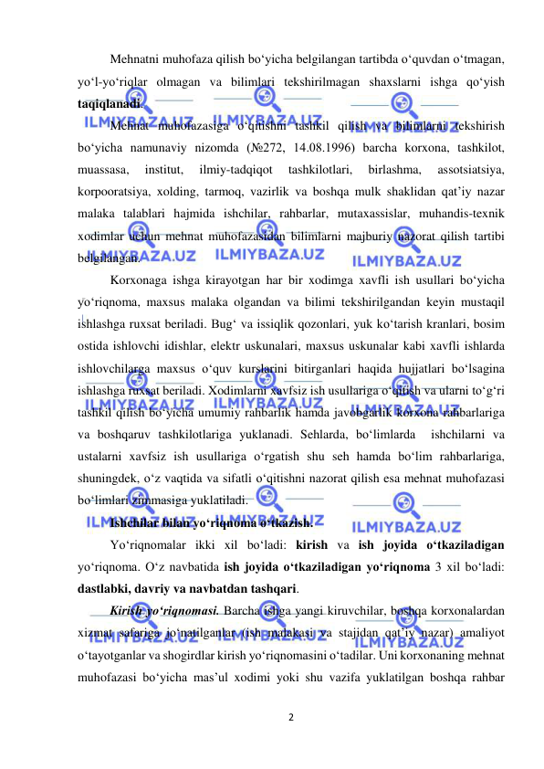  
2 
 
Mehnatni muhofaza qilish bo‘yicha belgilangan tartibda o‘quvdan o‘tmagan, 
yo‘l-yo‘riqlar olmagan va bilimlari tekshirilmagan shaxslarni ishga qo‘yish 
taqiqlanadi. 
Mehnat muhofazasiga o‘qitishni tashkil qilish va bilimlarni tekshirish 
bo‘yicha namunaviy nizomda (№272, 14.08.1996) barcha korxona, tashkilot, 
muassasa, 
institut, 
ilmiy-tadqiqot 
tashkilotlari, 
birlashma, 
assotsiatsiya, 
korpooratsiya, xolding, tarmoq, vazirlik va boshqa mulk shaklidan qat’iy nazar 
malaka talablari hajmida ishchilar, rahbarlar, mutaxassislar, muhandis-texnik 
xodimlar uchun mehnat muhofazasidan bilimlarni majburiy nazorat qilish tartibi 
belgilangan. 
Korxonaga ishga kirayotgan har bir xodimga xavfli ish usullari bo‘yicha 
yo‘riqnoma, maxsus malaka olgandan va bilimi tekshirilgandan keyin mustaqil 
ishlashga ruxsat beriladi. Bug‘ va issiqlik qozonlari, yuk ko‘tarish kranlari, bosim 
ostida ishlovchi idishlar, elektr uskunalari, maxsus uskunalar kabi xavfli ishlarda 
ishlovchilarga maxsus o‘quv kurslarini bitirganlari haqida hujjatlari bo‘lsagina 
ishlashga ruxsat beriladi. Xodimlarni xavfsiz ish usullariga o‘qitish va ularni to‘g‘ri 
tashkil qilish bo‘yicha umumiy rahbarlik hamda javobgarlik korxona rahbarlariga 
va boshqaruv tashkilotlariga yuklanadi. Sehlarda, bo‘limlarda  ishchilarni va 
ustalarni xavfsiz ish usullariga o‘rgatish shu seh hamda bo‘lim rahbarlariga, 
shuningdek, o‘z vaqtida va sifatli o‘qitishni nazorat qilish esa mehnat muhofazasi 
bo‘limlari zimmasiga yuklatiladi. 
Ishchilar bilan yo‘riqnoma o‘tkazish.  
Yo‘riqnomalar ikki xil bo‘ladi: kirish va ish joyida o‘tkaziladigan 
yo‘riqnoma. O‘z navbatida ish joyida o‘tkaziladigan yo‘riqnoma 3 xil bo‘ladi: 
dastlabki, davriy va navbatdan tashqari.  
Kirish yo‘riqnomasi. Barcha ishga yangi kiruvchilar, boshqa korxonalardan 
xizmat safariga jo‘natilganlar (ish malakasi va stajidan qat’iy nazar) amaliyot 
o‘tayotganlar va shogirdlar kirish yo‘riqnomasini o‘tadilar. Uni korxonaning mehnat 
muhofazasi bo‘yicha mas’ul xodimi yoki shu vazifa yuklatilgan boshqa rahbar 
