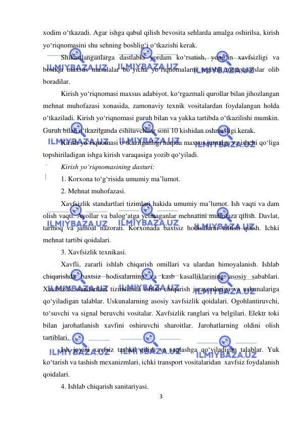  
3 
 
xodim o‘tkazadi. Agar ishga qabul qilish bevosita sehlarda amalga oshirilsa, kirish 
yo‘riqnomasini shu sehning boshlig‘i o‘tkazishi kerak.  
Shikastlanganlarga dastlabki yordam ko‘rsatish, yong‘in xavfsizligi va 
boshqa maxsus masalalar bo‘yicha yo‘riqnomalarni tegishli mutaxassislar olib 
boradilar.  
Kirish yo‘riqnomasi maxsus adabiyot, ko‘rgazmali qurollar bilan jihozlangan 
mehnat muhofazasi xonasida, zamonaviy texnik vositalardan foydalangan holda 
o‘tkaziladi. Kirish yo‘riqnomasi guruh bilan va yakka tartibda o‘tkazilishi mumkin. 
Guruh bilan o‘tkazilganda eshituvchilar soni 10 kishidan oshmasligi kerak.  
Kirish yo‘riqnomasi o‘tkazilganligi haqida maxsus jurnalga va ishchi qo‘liga 
topshiriladigan ishga kirish varaqasiga yozib qo‘yiladi.  
Kirish yo‘riqnomasining dasturi: 
1. Korxona to‘g‘risida umumiy ma’lumot. 
2. Mehnat muhofazasi. 
Xavfsizlik standartlari tizimlari hakida umumiy ma’lumot. Ish vaqti va dam 
olish vaqti. Ayollar va balog‘atga yetmaganlar mehnatini muhofaza qilish. Davlat, 
tarmoq va jamoat nazorati. Korxonada baxtsiz hodisalarni taftish qilish. Ichki 
mehnat tartibi qoidalari. 
3. Xavfsizlik texnikasi.  
Xavfli, zararli ishlab chiqarish omillari va ulardan himoyalanish. Ishlab 
chiqarishda baxtsiz hodisalarning va kasb kasalliklarining asosiy sabablari. 
Xavfsizlik standartlari tizimlarida ishlab chiqarish jarayonlariga va uskunalariga 
qo‘yiladigan talablar. Uskunalarning asosiy xavfsizlik qoidalari. Ogohlantiruvchi, 
to‘suvchi va signal beruvchi vositalar. Xavfsizlik ranglari va belgilari. Elektr toki 
bilan jarohatlanish xavfini oshiruvchi sharoitlar. Jarohatlarning oldini olish 
tartiblari.  
Ish joyini xavfsiz tashkil qilish va saqlashga qo‘yiladigan talablar. Yuk 
ko‘tarish va tashish mexanizmlari, ichki transport vositalaridan  xavfsiz foydalanish 
qoidalari.       
4. Ishlab chiqarish sanitariyasi. 
