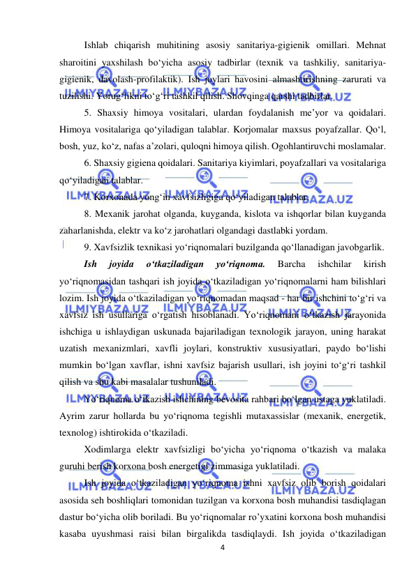  
4 
 
Ishlab chiqarish muhitining asosiy sanitariya-gigienik omillari. Mehnat 
sharoitini yaxshilash bo‘yicha asosiy tadbirlar (texnik va tashkiliy, sanitariya-
gigienik, davolash-profilaktik). Ish joylari havosini almashtirishning zarurati va 
tuzilishi. Yorug‘likni to‘g‘ri tashkil qilish. Shovqinga qarshi tadbirlar.  
5. Shaxsiy himoya vositalari, ulardan foydalanish me’yor va qoidalari. 
Himoya vositalariga qo‘yiladigan talablar. Korjomalar maxsus poyafzallar. Qo‘l, 
bosh, yuz, ko‘z, nafas a’zolari, quloqni himoya qilish. Ogohlantiruvchi moslamalar. 
6. Shaxsiy gigiena qoidalari. Sanitariya kiyimlari, poyafzallari va vositalariga 
qo‘yiladigan talablar. 
7. Korxonada yong‘in xavfsizligiga qo‘yiladigan talablar. 
8. Mexanik jarohat olganda, kuyganda, kislota va ishqorlar bilan kuyganda 
zaharlanishda, elektr va ko‘z jarohatlari olgandagi dastlabki yordam.  
9. Xavfsizlik texnikasi yo‘riqnomalari buzilganda qo‘llanadigan javobgarlik. 
Ish 
joyida 
o‘tkaziladigan 
yo‘riqnoma. 
Barcha 
ishchilar 
kirish 
yo‘riqnomasidan tashqari ish joyida o‘tkaziladigan yo‘riqnomalarni ham bilishlari 
lozim. Ish joyida o‘tkaziladigan yo‘riqnomadan maqsad - har bir ishchini to‘g‘ri va 
xavfsiz ish usullariga o‘rgatish hisoblanadi. Yo‘riqnomani o‘tkazish jarayonida 
ishchiga u ishlaydigan uskunada bajariladigan texnologik jarayon, uning harakat 
uzatish mexanizmlari, xavfli joylari, konstruktiv xususiyatlari, paydo bo‘lishi 
mumkin bo‘lgan xavflar, ishni xavfsiz bajarish usullari, ish joyini to‘g‘ri tashkil 
qilish va shu kabi masalalar tushuniladi.  
Yo‘riqnoma o‘tkazish ishchining bevosita rahbari bo‘lgan ustaga yuklatiladi. 
Ayrim zarur hollarda bu yo‘riqnoma tegishli mutaxassislar (mexanik, energetik, 
texnolog) ishtirokida o‘tkaziladi.  
Xodimlarga elektr xavfsizligi bo‘yicha yo‘riqnoma o‘tkazish va malaka 
guruhi berish korxona bosh energetigi zimmasiga yuklatiladi. 
Ish joyida o‘tkaziladigan yo‘riqnoma ishni xavfsiz olib borish qoidalari 
asosida seh boshliqlari tomonidan tuzilgan va korxona bosh muhandisi tasdiqlagan 
dastur bo‘yicha olib boriladi. Bu yo‘riqnomalar ro’yxatini korxona bosh muhandisi 
kasaba uyushmasi raisi bilan birgalikda tasdiqlaydi. Ish joyida o‘tkaziladigan 
