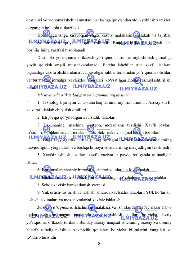  
5 
 
dastlabki yo‘riqnoma ishchini mustaqil ishlashga qo‘yishdan oldin yoki ish xarakteri 
o‘zgargan hollarda o‘tkaziladi.  
Korxonaga ishga kirayotgan shaxs kasbiy malakasini malakali va tajribali 
ishchiga biriktirib qo‘yish orqali oshiradi. Bunday biriktirib qo‘yish seh 
boshlig‘ining vazifasi hisoblanadi.  
Dastlabki yo‘riqnoma o‘tkazish yo‘riqnomalarni rasmiylashtirish jurnaliga 
yozib qo‘yish orqali mustahkamlanadi. Barcha ishchilar o‘ta xavfli ishlarni 
bajarishga vazifa olishlaridan avval javobgar rahbar tomonidan yo‘riqnoma olishlari 
va bu haqda jurnalga xavfsizlik choralari ko‘rsatilgan holda rasmiylashtirilishi 
kerak.  
Ish joylarida o‘tkaziladigan yo‘riqnomaning dasturi: 
1. Texnologik jarayon va uskuna haqida umumiy ma’lumotlar. Asosiy xavfli 
va zararli ishlab chiqarish omillari. 
2. Ish joyiga qo‘yiladigan xavfsizlik talablari. 
3. Uskunaning (mashina, dastgoh, mexanizm) tuzilishi. Xavfli joylari, 
to‘siqlari, ogohlantiruvchi moslamalari, blokirovka va signal berish tizimlari.  
4. Ishga tayyorgarlik tartibi (uning sozligini, kerakli asbob-uskunalarning 
mavjudligini, yerga ulash va boshqa himoya vositalarining mavjudligini tekshirish).   
5. Xavfsiz ishlash usullari, xavfli vaziyatlar paydo bo‘lganda qilinadigan 
ishlar.  
6. Korjomalar, shaxsiy himoya vositalari va ulardan foydalanish. 
7. Ishchilarni elektr xavfsizligini taminlashiga qo‘yiladigan asosiy talablar. 
8. Sehda xavfsiz harakatlanish sxemasi.  
9. Yuk ortish-tushirish va tashish ishlarida xavfsizlik talablari. YUk ko‘tarish, 
tashish uskunalari va mexanizmlarini xavfsiz ishlatish. 
Davriy yo‘riqnoma. Ishchining malakasi va ish stajidan qat’iy nazar har 6 
oydan ko‘p bo‘lmagan muddatda xavfsiz ishlash usullari bo‘yicha davriy 
yo‘riqnoma o‘tkazib turiladi. Bunday asosiy maqsad ishchining asosiy va doimiy 
bajarib turadigan ishida xavfsizlik qoidalari bo‘yicha bilimlarini yangilab va 
to‘ldirib turishdir. 
