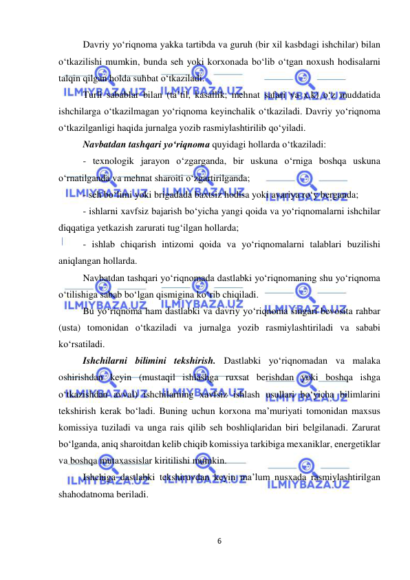  
6 
 
Davriy yo‘riqnoma yakka tartibda va guruh (bir xil kasbdagi ishchilar) bilan 
o‘tkazilishi mumkin, bunda seh yoki korxonada bo‘lib o‘tgan noxush hodisalarni  
talqin qilgan holda suhbat o‘tkaziladi.  
Turli sabablar bilan (ta’til, kasallik, mehnat safari va x.k) o‘z muddatida 
ishchilarga o‘tkazilmagan yo‘riqnoma keyinchalik o‘tkaziladi. Davriy yo‘riqnoma 
o‘tkazilganligi haqida jurnalga yozib rasmiylashtirilib qo‘yiladi. 
Navbatdan tashqari yo‘riqnoma quyidagi hollarda o‘tkaziladi: 
- texnologik jarayon o‘zgarganda, bir uskuna o‘rniga boshqa uskuna 
o‘rnatilganda va mehnat sharoiti o‘zgartirilganda; 
- seh bo‘limi yoki brigadada baxtsiz hodisa yoki avariya ro‘y berganda; 
- ishlarni xavfsiz bajarish bo‘yicha yangi qoida va yo‘riqnomalarni ishchilar 
diqqatiga yetkazish zarurati tug‘ilgan hollarda; 
- ishlab chiqarish intizomi qoida va yo‘riqnomalarni talablari buzilishi 
aniqlangan hollarda. 
Navbatdan tashqari yo‘riqnomada dastlabki yo‘riqnomaning shu yo‘riqnoma 
o‘tilishiga sabab bo‘lgan qismigina ko‘rib chiqiladi. 
Bu yo‘riqnoma ham dastlabki va davriy yo‘riqnoma singari bevosita rahbar 
(usta) tomonidan o‘tkaziladi va jurnalga yozib rasmiylashtiriladi va sababi 
ko‘rsatiladi. 
Ishchilarni bilimini tekshirish. Dastlabki yo‘riqnomadan va malaka 
oshirishdan keyin (mustaqil ishlashga ruxsat berishdan yoki boshqa ishga 
o‘tkazishdan avval) ishchilarning xavfsiz ishlash usullari bo‘yicha bilimlarini 
tekshirish kerak bo‘ladi. Buning uchun korxona ma’muriyati tomonidan maxsus 
komissiya tuziladi va unga rais qilib seh boshliqlaridan biri belgilanadi. Zarurat 
bo‘lganda, aniq sharoitdan kelib chiqib komissiya tarkibiga mexaniklar, energetiklar 
va boshqa mutaxassislar kiritilishi mumkin. 
Ishchiga dastlabki tekshiruvdan keyin ma’lum nusxada rasmiylashtirilgan 
shahodatnoma beriladi.  
