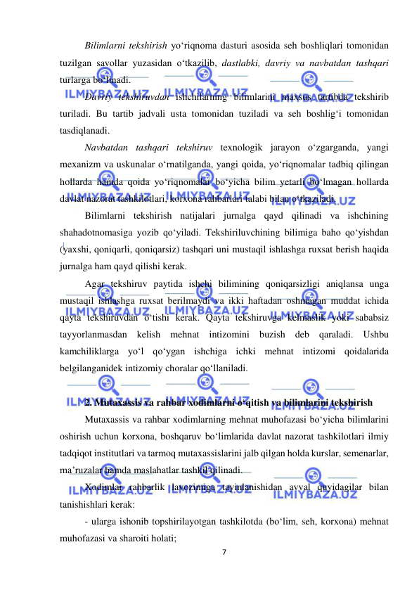  
7 
 
Bilimlarni tekshirish yo‘riqnoma dasturi asosida seh boshliqlari tomonidan 
tuzilgan savollar yuzasidan o‘tkazilib, dastlabki, davriy va navbatdan tashqari 
turlarga bo‘linadi. 
Davriy tekshiruvdan ishchilarning bilimlarini maxsus tartibda tekshirib 
turiladi. Bu tartib jadvali usta tomonidan tuziladi va seh boshlig‘i tomonidan 
tasdiqlanadi. 
Navbatdan tashqari tekshiruv texnologik jarayon o‘zgarganda, yangi 
mexanizm va uskunalar o‘rnatilganda, yangi qoida, yo‘riqnomalar tadbiq qilingan 
hollarda hamda qoida yo‘riqnomalar bo‘yicha bilim yetarli bo‘lmagan hollarda 
davlat nazorat tashkilotlari, korxona rahbarlari talabi bilan o‘tkaziladi.  
Bilimlarni tekshirish natijalari jurnalga qayd qilinadi va ishchining 
shahadotnomasiga yozib qo‘yiladi. Tekshiriluvchining bilimiga baho qo‘yishdan 
(yaxshi, qoniqarli, qoniqarsiz) tashqari uni mustaqil ishlashga ruxsat berish haqida 
jurnalga ham qayd qilishi kerak. 
Agar tekshiruv paytida ishchi bilimining qoniqarsizligi aniqlansa unga 
mustaqil ishlashga ruxsat berilmaydi va ikki haftadan oshmagan muddat ichida 
qayta tekshiruvdan o‘tishi kerak. Qayta tekshiruvga kelmaslik yoki sababsiz 
tayyorlanmasdan kelish mehnat intizomini buzish deb qaraladi. Ushbu 
kamchiliklarga yo‘l qo‘ygan ishchiga ichki mehnat intizomi qoidalarida 
belgilanganidek intizomiy choralar qo‘llaniladi.  
 
2. Mutaxassis va rahbar xodimlarni o‘qitish va bilimlarini tekshirish 
Mutaxassis va rahbar xodimlarning mehnat muhofazasi bo‘yicha bilimlarini 
oshirish uchun korxona, boshqaruv bo‘limlarida davlat nazorat tashkilotlari ilmiy 
tadqiqot institutlari va tarmoq mutaxassislarini jalb qilgan holda kurslar, semenarlar, 
ma’ruzalar hamda maslahatlar tashkil qilinadi. 
Xodimlar rahbarlik lavozimiga tayinlanishidan avval quyidagilar bilan 
tanishishlari kerak:  
- ularga ishonib topshirilayotgan tashkilotda (bo‘lim, seh, korxona) mehnat 
muhofazasi va sharoiti holati; 
