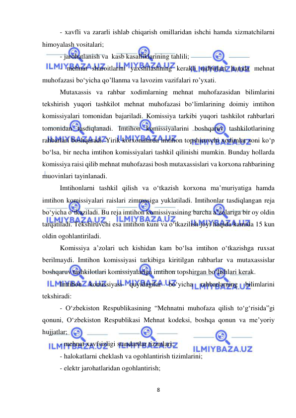  
8 
 
- xavfli va zararli ishlab chiqarish omillaridan ishchi hamda xizmatchilarni 
himoyalash vositalari; 
- jarohatlanish va  kasb kasalliklarining tahlili; 
- mehnat sharoitlarini yaxshilashning kerakli tadbirlari hamda mehnat 
muhofazasi bo‘yicha qo’llanma va lavozim vazifalari ro’yxati. 
Mutaxassis va rahbar xodimlarning mehnat muhofazasidan bilimlarini 
tekshirish yuqori tashkilot mehnat muhofazasi bo‘limlarining doimiy imtihon 
komissiyalari tomonidan bajariladi. Komissiya tarkibi yuqori tashkilot rahbarlari 
tomonidan tasdiqlanadi. Imtihon komissiyalarini boshqaruv tashkilotlarining 
rahbarlari boshqaradi. Yirik korxonalarda imtihon topshiruvchi xodimlar soni ko‘p 
bo‘lsa, bir necha imtihon komissiyalari tashkil qilinishi mumkin. Bunday hollarda 
komissiya raisi qilib mehnat muhofazasi bosh mutaxassislari va korxona rahbarining 
muovinlari tayinlanadi. 
Imtihonlarni tashkil qilish va o‘tkazish korxona ma’muriyatiga hamda 
imtihon komissiyalari raislari zimmasiga yuklatiladi. Imtihonlar tasdiqlangan reja 
bo‘yicha o‘tkaziladi. Bu reja imtihon komissiyasining barcha a’zolariga bir oy oldin 
tarqatiladi. Tekshiruvchi esa imtihon kuni va o‘tkazilish joyi haqida kamida 15 kun 
oldin ogohlantiriladi. 
Komissiya a’zolari uch kishidan kam bo‘lsa imtihon o‘tkazishga ruxsat 
berilmaydi. Imtihon komissiyasi tarkibiga kiritilgan rahbarlar va mutaxassislar 
boshqaruv tashkilotlari komissiyalariga imtihon topshirgan bo‘lishlari kerak.  
Imtihon 
komissiyasi 
quyidagilar 
bo‘yicha 
rahbarlarning 
bilimlarini 
tekshiradi: 
- O‘zbekiston Respublikasining “Mehnatni muhofaza qilish to‘g‘risida”gi 
qonuni, O‘zbekiston Respublikasi Mehnat kodeksi, boshqa qonun va me’yoriy 
hujjatlar; 
- mehnat xavfsizligi standartlar tizimlari; 
- halokatlarni cheklash va ogohlantirish tizimlarini; 
- elektr jarohatlaridan ogohlantirish; 
