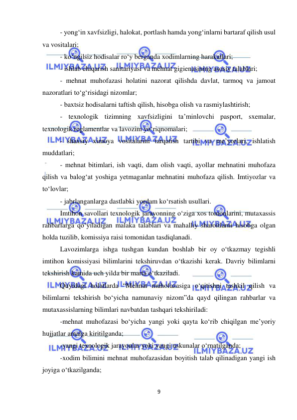  
9 
 
- yong‘in xavfsizligi, halokat, portlash hamda yong‘inlarni bartaraf qilish usul 
va vositalari; 
- ko‘ngilsiz hodisalar ro‘y berganda xodimlarning harakatlari; 
- ishlab chiqarish sanitariyasi va mehnat gigienasining asosiy talablari; 
- mehnat muhofazasi holatini nazorat qilishda davlat, tarmoq va jamoat 
nazoratlari to‘g‘risidagi nizomlar; 
- baxtsiz hodisalarni taftish qilish, hisobga olish va rasmiylashtirish; 
- texnologik tizimning xavfsizligini ta’minlovchi pasport, sxemalar, 
texnologik reglamentlar va lavozim yo‘riqnomalari; 
- shaxsiy ximoya vositalarini tarqatish tartibi va me’yorlari, ishlatish 
muddatlari; 
- mehnat bitimlari, ish vaqti, dam olish vaqti, ayollar mehnatini muhofaza 
qilish va balog‘at yoshiga yetmaganlar mehnatini muhofaza qilish. Imtiyozlar va 
to‘lovlar; 
- jabrlanganlarga dastlabki yordam ko‘rsatish usullari. 
Imtihon savollari texnologik jarayonning o‘ziga xos tomonlarini, mutaxassis 
rahbarlarga qo‘yiladigan malaka talablari va mahalliy sharoitlarni hisobga olgan 
holda tuzilib, komissiya raisi tomonidan tasdiqlanadi. 
Lavozimlarga ishga tushgan kundan boshlab bir oy o‘tkazmay tegishli 
imtihon komissiyasi bilimlarini tekshiruvdan o‘tkazishi kerak. Davriy bilimlarni 
tekshirish kamida uch yilda bir marta o‘tkaziladi.  
Quyidagi holatlarda “Mehnat muhofazasiga o‘qitishni tashkil qilish va 
bilimlarni tekshirish bo‘yicha namunaviy nizom”da qayd qilingan rahbarlar va 
mutaxassislarning bilimlari navbatdan tashqari tekshiriladi: 
-mehnat muhofazasi bo‘yicha yangi yoki qayta ko‘rib chiqilgan me’yoriy 
hujjatlar amalga kiritilganda; 
-yangi texnologik jarayonlar yoki yangi uskunalar o‘rnatilganda; 
-xodim bilimini mehnat muhofazasidan boyitish talab qilinadigan yangi ish 
joyiga o‘tkazilganda; 
