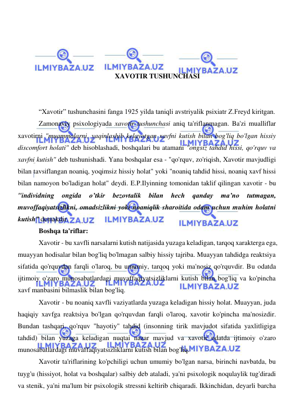  
 
 
 
 
 
XAVOTIR TUSHUNCHASI 
 
 
“Xavotir” tushunchasini fanga 1925 yilda taniqli avstriyalik psixiatr Z.Freyd kiritgan. 
Zamonaviy psixologiyada xavotir tushunchasi aniq ta'riflanmagan. Ba'zi mualliflar 
xavotirni "muammolarni, yaqinlashib kelayotgan xavfni kutish bilan bog'liq bo'lgan hissiy 
discomfort holati" deb hisoblashadi, boshqalari bu atamani "ongsiz tahdid hissi, qo'rquv va 
xavfni kutish" deb tushunishadi. Yana boshqalar esa - "qo'rquv, zo'riqish, Xavotir mavjudligi 
bilan tavsiflangan noaniq, yoqimsiz hissiy holat" yoki "noaniq tahdid hissi, noaniq xavf hissi 
bilan namoyon bo'ladigan holat" deydi. E.P.Ilyinning tomonidan taklif qilingan xavotir - bu 
"individning 
ongida 
o’tkir 
bezovtalik 
bilan 
hech 
qanday 
ma’no 
tutmagan, 
muvoffaqiyatsizlikni, omadsizlikni yoki noaniqlik sharoitida odam uchun muhim holatni 
kutish” demakdir. 
Boshqa ta'riflar: 
Xavotir - bu xavfli narsalarni kutish natijasida yuzaga keladigan, tarqoq xarakterga ega, 
muayyan hodisalar bilan bog'liq bo'lmagan salbiy hissiy tajriba. Muayyan tahdidga reaktsiya 
sifatida qo'rquvdan farqli o'laroq, bu umumiy, tarqoq yoki ma'nosiz qo'rquvdir. Bu odatda 
ijtimoiy o'zaro munosabatlardagi muvaffaqiyatsizliklarni kutish bilan bog'liq va ko'pincha 
xavf manbasini bilmaslik bilan bog'liq. 
Xavotir - bu noaniq xavfli vaziyatlarda yuzaga keladigan hissiy holat. Muayyan, juda 
haqiqiy xavfga reaktsiya bo'lgan qo'rquvdan farqli o'laroq, xavotir ko'pincha ma'nosizdir. 
Bundan tashqari, qo'rquv "hayotiy" tahdid (insonning tirik mavjudot sifatida yaxlitligiga 
tahdid) bilan yuzaga keladigan nuqtai nazar mavjud va xavotir odatda ijtimoiy o'zaro 
munosabatlardagi muvaffaqiyatsizliklarni kutish bilan bog'liq. 
Xavotir ta'riflarining ko'pchiligi uchun umumiy bo'lgan narsa, birinchi navbatda, bu 
tuyg'u (hissiyot, holat va boshqalar) salbiy deb ataladi, ya'ni psixologik noqulaylik tug'diradi 
va stenik, ya'ni ma'lum bir psixologik stressni keltirib chiqaradi. Ikkinchidan, deyarli barcha 
