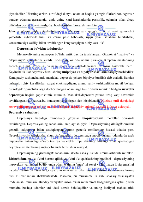  
 
qiynaladilar. Ularning o'zlari, atrofidagi dunyo, odamlar haqida g'amgin fikrlari bor. Agar siz 
bunday odamga qarasangiz, unda uning xatti-harakatlarida passivlik, odamlar bilan aloqa 
qilishdan qochish, o'yin-kulgidan bosh tortishni kuzatish mumkin. 
Jahon sog'liqni saqlash tashkiloti ta'rifi: "Depressiya - qayg'u, qiziqish yoki quvonchni 
yo'qotish, aybdorlik hissi va o'zini past baholash, uyqu yoki ishtahani buzilishlari, 
konsentratsiya zaifligi bilan tavsiflangan keng tarqalgan ruhiy kasallik". 
Depressiya bo'yicha tadqiqotlar 
Melanxoliyaning namoyon bo'lishi antik davrda tasvirlangan. Gippokrat "maniya" va 
"depressiya" atamalarini kiritdi. 19-asrning oxirida nemis psixiatri, Krepelin maktabining 
asoschisi Emil Krepelin birinchi marta maniakal-depressiv psixozni tasvirlab berdi. 
Keyinchalik ular depressiv buzilishning unipolyar va bipolyar shakllarini farqlay boshladilar. 
Zamonaviy tushunchalarda maniakal-depressiv psixoz bipolyar buzilish deb ataladi. Bundan 
tashqari, ruhiy kasallikdan aziyat chekmaydigan, ammo ruhiy tushkunlikka moyil bo'lgan 
psixologik qiyinchiliklarga duchor bo'lgan odamlarga ta'sir qilishi mumkin bo'lgan nevrotik 
depressiya haqida gapirishimiz mumkin. Maniakal-depressiv psixoz uzoq vaqt davomida 
tavsiflangan va hozirda bu kontseptsiya eskirgan deb hisoblanadi. Hozirda turli darajadagi 
zo'ravonliklarga ega bo'lishi mumkin bo'lgan "depressiv epizod" tashxisi ko'proq uchraydi. 
Depressiya sabablari 
Depressiya haqidagi zamonaviy g'oyalar biopsixosotsial modellar doirasida 
tasvirlangan. Depressiyaning sabablarini aniq aytish qiyin. Depressiyaning biologik omillari 
genetik tadqiqotlar bilan tasdiqlangan, ammo genetik omillarning hissasi odatda past. 
Neyrokimyoviy tadqiqotlar shuni ko'rsatadiki, depressiyaga moyil bo'lgan odamlarda asab 
hujayralari o'rtasidagi o'zaro ta'sirga va elektr impulslarining o'tishiga hissa qo'shadigan 
neyrotransmitterlarning metabolizmida buzilishlar mavjud. 
Depressiyaning psixologik sabablarini ikkita asosiy usulda umumlashtirish mumkin. 
Birinchidan, bu o'z-o'zini hurmat qilish va o'zini o'zi qadrlashning buzilishi - depressiyaning 
introyektiv variantlari bo'lib, unda odam o'zining "men" ni sevgi va hurmatga loyiq emasligi 
haqida ma'lum bir tasavvurga ega. Shu munosabat bilan kompensatsion xatti-harakatlarning 
turli xil variantlari shakllantiriladi. Masalan, bu mukammallik kabi shaxsiy xususiyatda 
ifodalanishi mumkin. Bunday vaziyatda inson o'zini mukammal bo'lgandagina qabul qilishi 
mumkin, boshqa odamlar uni ideal tarzda baholaydilar va uning faoliyati mahsullarida 
