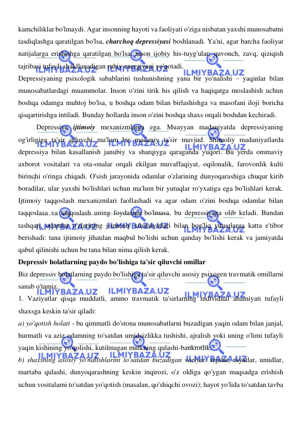 
 
kamchiliklar bo'lmaydi. Agar insonning hayoti va faoliyati o'ziga nisbatan yaxshi munosabatni 
tasdiqlashga qaratilgan bo'lsa, charchoq depressiyasi boshlanadi. Ya'ni, agar barcha faoliyat 
natijalarga erishishga qaratilgan bo'lsa, inson ijobiy his-tuyg'ular: quvonch, zavq, qiziqish 
tajribasi tufayli shakllanadigan ruhiy energiyani yo'qotadi. 
Depressiyaning psixologik sabablarini tushunishning yana bir yo'nalishi – yaqinlar bilan 
munosabatlardagi muammolar. Inson o'zini tirik his qilish va haqiqatga moslashish uchun 
boshqa odamga muhtoj bo'lsa, u boshqa odam bilan birlashishga va masofani iloji boricha 
qisqartirishga intiladi. Bunday hollarda inson o'zini boshqa shaxs orqali boshdan kechiradi.  
Depressiya ijtimoiy mexanizmlarga ega. Muayyan madaniyatda depressiyaning 
og'irligiga ta'sir qiluvchi ma'lum bir madaniy ta'sir mavjud. Shimoliy madaniyatlarda 
depressiya bilan kasallanish janubiy va sharqiyga qaraganda yuqori. Bu yerda ommaviy 
axborot vositalari va ota-onalar orqali ekilgan muvaffaqiyat, oqilonalik, farovonlik kulti 
birinchi o'ringa chiqadi. O'sish jarayonida odamlar o'zlarining dunyoqarashiga chuqur kirib 
boradilar, ular yaxshi bo'lishlari uchun ma'lum bir yutuqlar ro'yxatiga ega bo'lishlari kerak. 
Ijtimoiy taqqoslash mexanizmlari faollashadi va agar odam o'zini boshqa odamlar bilan 
taqqoslasa va taqqoslash uning foydasiga bo'lmasa, bu depressiyaga olib keladi. Bundan 
tashqari, odamlar o'zlarining jismoniy xususiyatlari bilan bog'liq yutuqlarga katta e'tibor 
berishadi: tana ijtimoiy jihatdan maqbul bo'lishi uchun qanday bo'lishi kerak va jamiyatda 
qabul qilinishi uchun bu tana bilan nima qilish kerak. 
Depressiv holatlarning paydo bo'lishiga ta'sir qiluvchi omillar 
Biz depressiv holatlarning paydo bo'lishiga ta'sir qiluvchi asosiy psixogen travmatik omillarni 
sanab o'tamiz. 
1. Vaziyatlar qisqa muddatli, ammo travmatik ta'sirlarning individual ahamiyati tufayli 
shaxsga keskin ta'sir qiladi: 
a) yo'qotish holati - bu qimmatli do'stona munosabatlarni buzadigan yaqin odam bilan janjal, 
hurmatli va aziz odamning to'satdan umidsizlikka tushishi, ajralish yoki uning o'limi tufayli 
yaqin kishining yo'qolishi, kutilmagan mulkning qulashi-bankrotlik; 
b) shaxsning asosiy yo'nalishlarini to'satdan buzadigan vaziyat: rejalar, niyatlar, umidlar, 
martaba qulashi, dunyoqarashning keskin inqirozi, o'z oldiga qo'ygan maqsadga erishish 
uchun vositalarni to'satdan yo'qotish (masalan, qo'shiqchi ovozi); hayot yo'lida to'satdan tavba 
