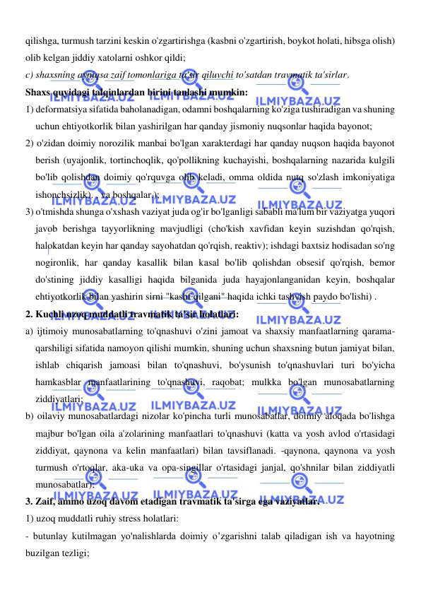  
 
qilishga, turmush tarzini keskin o'zgartirishga (kasbni o'zgartirish, boykot holati, hibsga olish) 
olib kelgan jiddiy xatolarni oshkor qildi; 
c) shaxsning ayniqsa zaif tomonlariga ta'sir qiluvchi to'satdan travmatik ta'sirlar. 
Shaxs quyidagi talqinlardan birini tanlashi mumkin: 
1) deformatsiya sifatida baholanadigan, odamni boshqalarning ko'ziga tushiradigan va shuning 
uchun ehtiyotkorlik bilan yashirilgan har qanday jismoniy nuqsonlar haqida bayonot; 
2) o'zidan doimiy norozilik manbai bo'lgan xarakterdagi har qanday nuqson haqida bayonot 
berish (uyajonlik, tortinchoqlik, qo'pollikning kuchayishi, boshqalarning nazarida kulgili 
bo'lib qolishdan doimiy qo'rquvga olib keladi, omma oldida nutq so'zlash imkoniyatiga 
ishonchsizlik). , va boshqalar.); 
3) o'tmishda shunga o'xshash vaziyat juda og'ir bo'lganligi sababli ma'lum bir vaziyatga yuqori 
javob berishga tayyorlikning mavjudligi (cho'kish xavfidan keyin suzishdan qo'rqish, 
halokatdan keyin har qanday sayohatdan qo'rqish, reaktiv); ishdagi baxtsiz hodisadan so'ng 
nogironlik, har qanday kasallik bilan kasal bo'lib qolishdan obsesif qo'rqish, bemor 
do'stining jiddiy kasalligi haqida bilganida juda hayajonlanganidan keyin, boshqalar 
ehtiyotkorlik bilan yashirin sirni "kashf qilgani" haqida ichki tashvish paydo bo'lishi) . 
2. Kuchli uzoq muddatli travmatik ta'sir holatlari: 
a) ijtimoiy munosabatlarning to'qnashuvi o'zini jamoat va shaxsiy manfaatlarning qarama-
qarshiligi sifatida namoyon qilishi mumkin, shuning uchun shaxsning butun jamiyat bilan, 
ishlab chiqarish jamoasi bilan to'qnashuvi, bo'ysunish to'qnashuvlari turi bo'yicha 
hamkasblar manfaatlarining to'qnashuvi, raqobat; mulkka bo'lgan munosabatlarning 
ziddiyatlari; 
b) oilaviy munosabatlardagi nizolar ko'pincha turli munosabatlar, doimiy aloqada bo'lishga 
majbur bo'lgan oila a'zolarining manfaatlari to'qnashuvi (katta va yosh avlod o'rtasidagi 
ziddiyat, qaynona va kelin manfaatlari) bilan tavsiflanadi. -qaynona, qaynona va yosh 
turmush o'rtoqlar, aka-uka va opa-singillar o'rtasidagi janjal, qo'shnilar bilan ziddiyatli 
munosabatlar); 
3. Zaif, ammo uzoq davom etadigan travmatik ta'sirga ega vaziyatlar. 
1) uzoq muddatli ruhiy stress holatlari: 
- butunlay kutilmagan yo'nalishlarda doimiy o’zgarishni talab qiladigan ish va hayotning 
buzilgan tezligi; 
